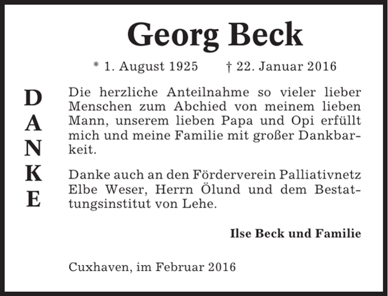 <p>Georg Beck<br />* 1. August 1925</p><p>D<br />A<br />N<br />K<br />E</p><p>† 22. Januar 2016</p><p>Die herzliche Anteilnahme so vieler lieber<br />Menschen zum Abchied von meinem lieben<br />Mann, unserem lieben Papa und Opi erfüllt<br />mich und meine Familie mit großer Dankbarkeit.<br />Danke auch an den Förderverein Palliativnetz<br />Elbe Weser, Herrn Ölund und dem Bestattungsinstitut von Lehe.<br />Ilse Beck und Familie<br />Cuxhaven, im Februar 2016</p>