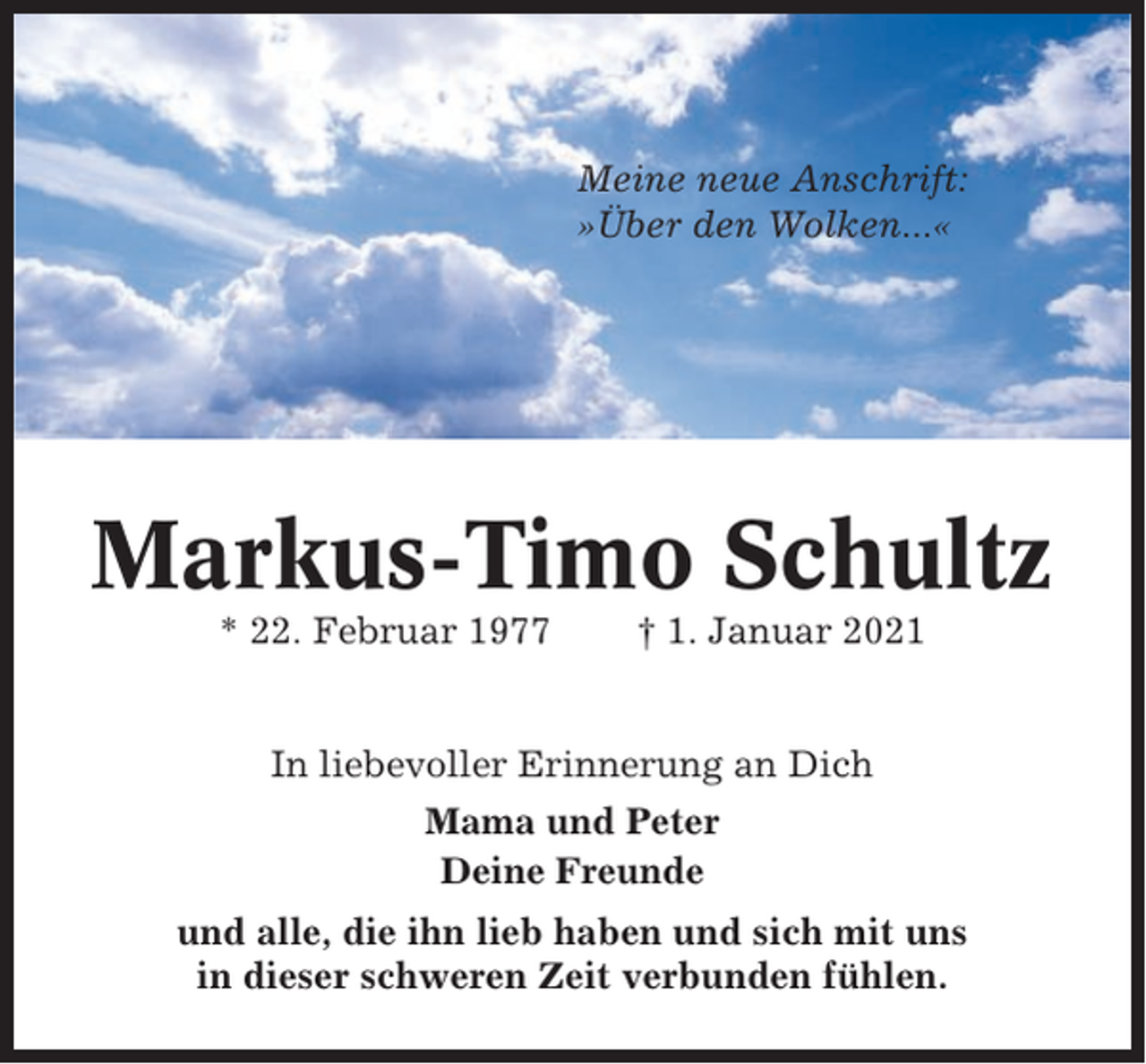 <p>Meine neue Anschrift:<br />»Über den Wolken...«</p><p>Markus-Timo Schultz<br />* 22. Februar 1977</p><p>† 1. Januar 2021</p><p>In liebevoller Erinnerung an Dich<br />Mama und Peter<br />Deine Freunde<br />und alle, die ihn lieb haben und sich mit uns<br />in dieser schweren Zeit verbunden fühlen.</p>