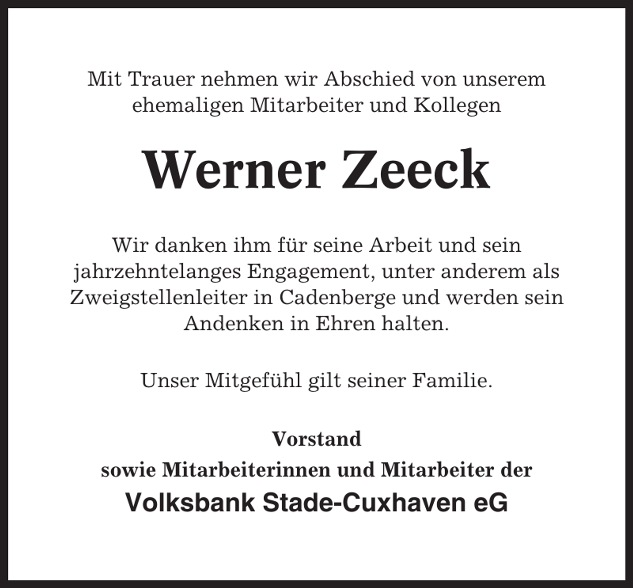 <p>Mit Trauer nehmen wir Abschied von unserem<br />ehemaligen Mitarbeiter und Kollegen</p><p>Werner Zeeck<br />Wir danken ihm für seine Arbeit und sein<br />jahrzehntelanges Engagement, unter anderem als<br />Zweigstellenleiter in Cadenberge und werden sein<br />Andenken in Ehren halten.<br />Unser Mitgefühl gilt seiner Familie.<br />Vorstand<br />sowie Mitarbeiterinnen und Mitarbeiter der</p><p>Volksbank Stade-Cuxhaven eG</p>