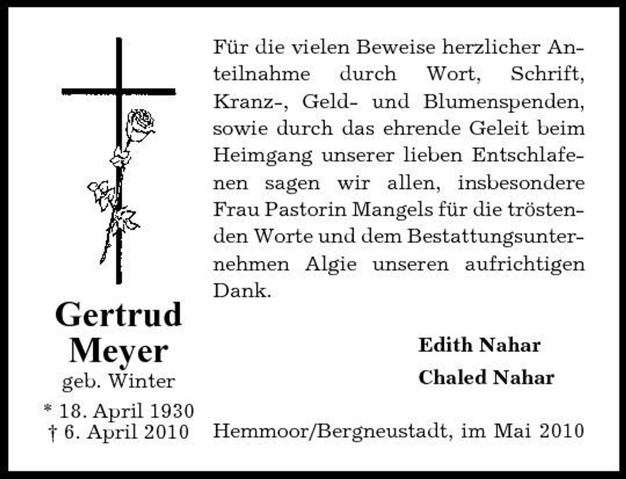 <p>Für die vielen Beweise herzlicher Anteilnahme durch Wort, Schrift, Kranz-, Geld- und Blumenspenden, sowie durch das ehrende Geleit beim Heimgang unserer lieben Entschlafenen sagen wir allen, insbesondere Frau Pastorin Mangels für die tröstenden Worte und dem Bestattungsunternehmen Algie unseren aufrichtigen Dank.</p><p>Gertrud Meyer<br />geb. Winter</p><p>Edith Nahar Chaled Nahar</p><p>* 18. April 1930 † 6. April 2010 Hemmoor/Bergneustadt, im Mai 2010</p>