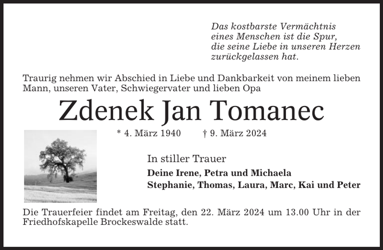 <p>Das kostbarste Vermächtnis<br />eines Menschen ist die Spur,<br />die seine Liebe in unseren Herzen<br />zurückgelassen hat.<br />Traurig nehmen wir Abschied in Liebe und Dankbarkeit von meinem lieben<br />Mann, unseren Vater, Schwiegervater und lieben Opa</p><p>Zdenek Jan Tomanec<br />* 4. März 1940</p><p>† 9. März 2024</p><p>In stiller Trauer<br />Deine Irene, Petra und Michaela<br />Stephanie, Thomas, Laura, Marc, Kai und Peter<br />Die Trauerfeier findet am Freitag, den 22. März 2024 um 13.00 Uhr in der<br />Friedhofskapelle Brockeswalde statt.</p>