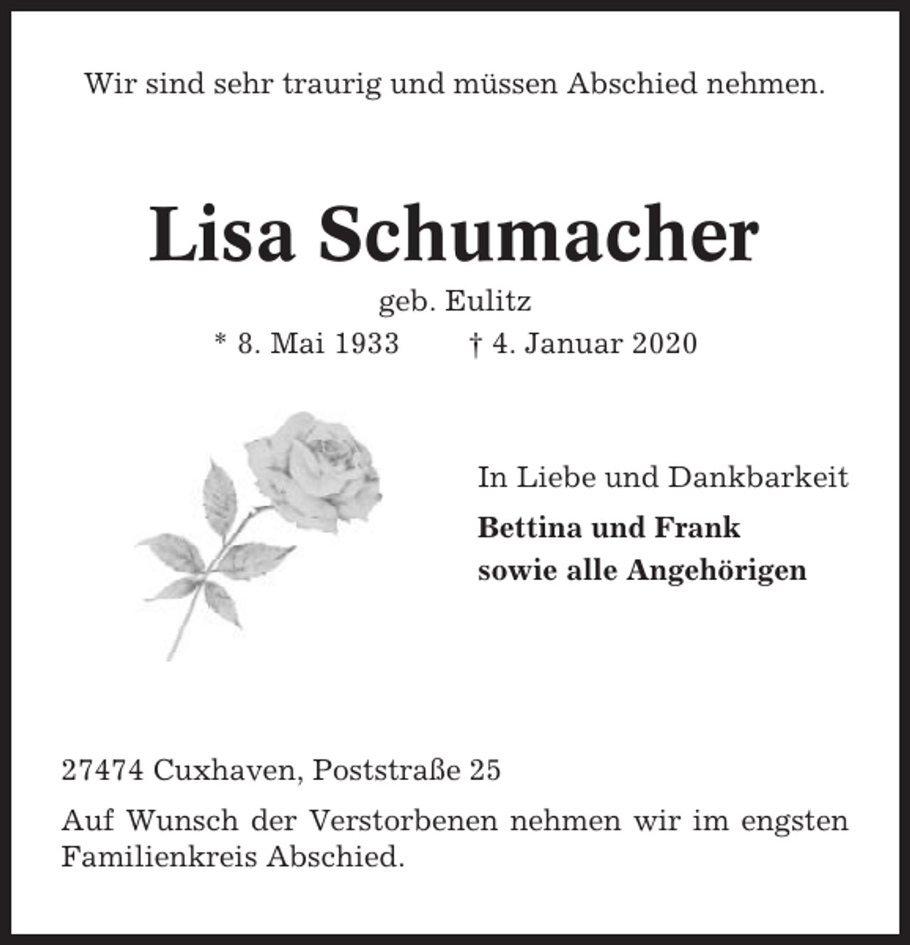 <p>Wir sind sehr traurig und müssen Abschied nehmen.</p><p>Lisa Schumacher<br />geb. Eulitz<br />* 8. Mai 1933<br />† 4. Januar 2020</p><p>In Liebe und Dankbarkeit<br />Bettina und Frank<br />sowie alle Angehörigen</p><p>27474 Cuxhaven, Poststraße 25<br />Auf Wunsch der Verstorbenen nehmen wir im engsten<br />Familienkreis Abschied.</p>