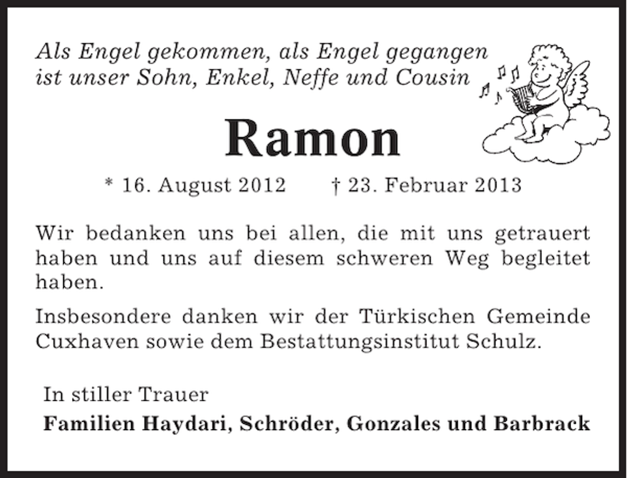 <p>Als Engel gekommen, als Engel gegangen<br />ist unser Sohn, Enkel, Neffe und Cousin</p><p>Ramon<br />* 16. August 2012</p><p>† 23. Februar 2013</p><p>Wir bedanken uns bei allen, die mit uns getrauert<br />haben und uns auf diesem schweren Weg begleitet<br />haben.<br />Insbesondere danken wir der Türkischen Gemeinde<br />Cuxhaven sowie dem Bestattungsinstitut Schulz.<br />In stiller Trauer<br />Familien Haydari, Schröder, Gonzales und Barbrack</p>