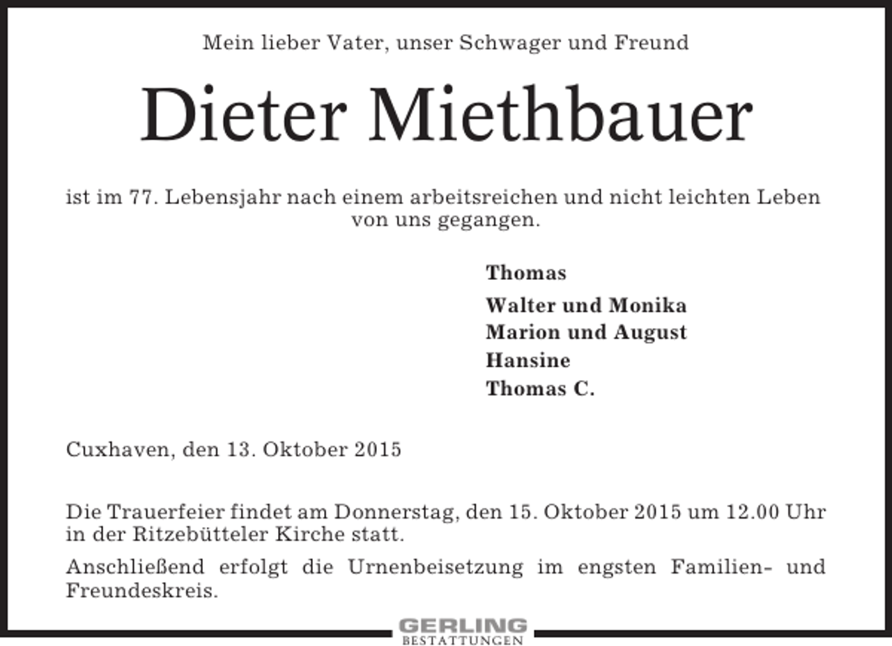 <p>Mein lieber Vater, unser Schwager und Freund</p><p>Dieter Miethbauer<br />ist im 77. Lebensjahr nach einem arbeitsreichen und nicht leichten Leben<br />von uns gegangen.<br />Thomas<br />Walter und Monika<br />Marion und August<br />Hansine<br />Thomas C.<br />Cuxhaven, den 13. Oktober 2015<br />Die Trauerfeier findet am Donnerstag, den 15. Oktober 2015 um 12.00 Uhr<br />in der Ritzebütteler Kirche statt.<br />Anschließend erfolgt die Urnenbeisetzung im engsten Familien- und<br />Freundeskreis.<br />BESTATTUNGEN</p>