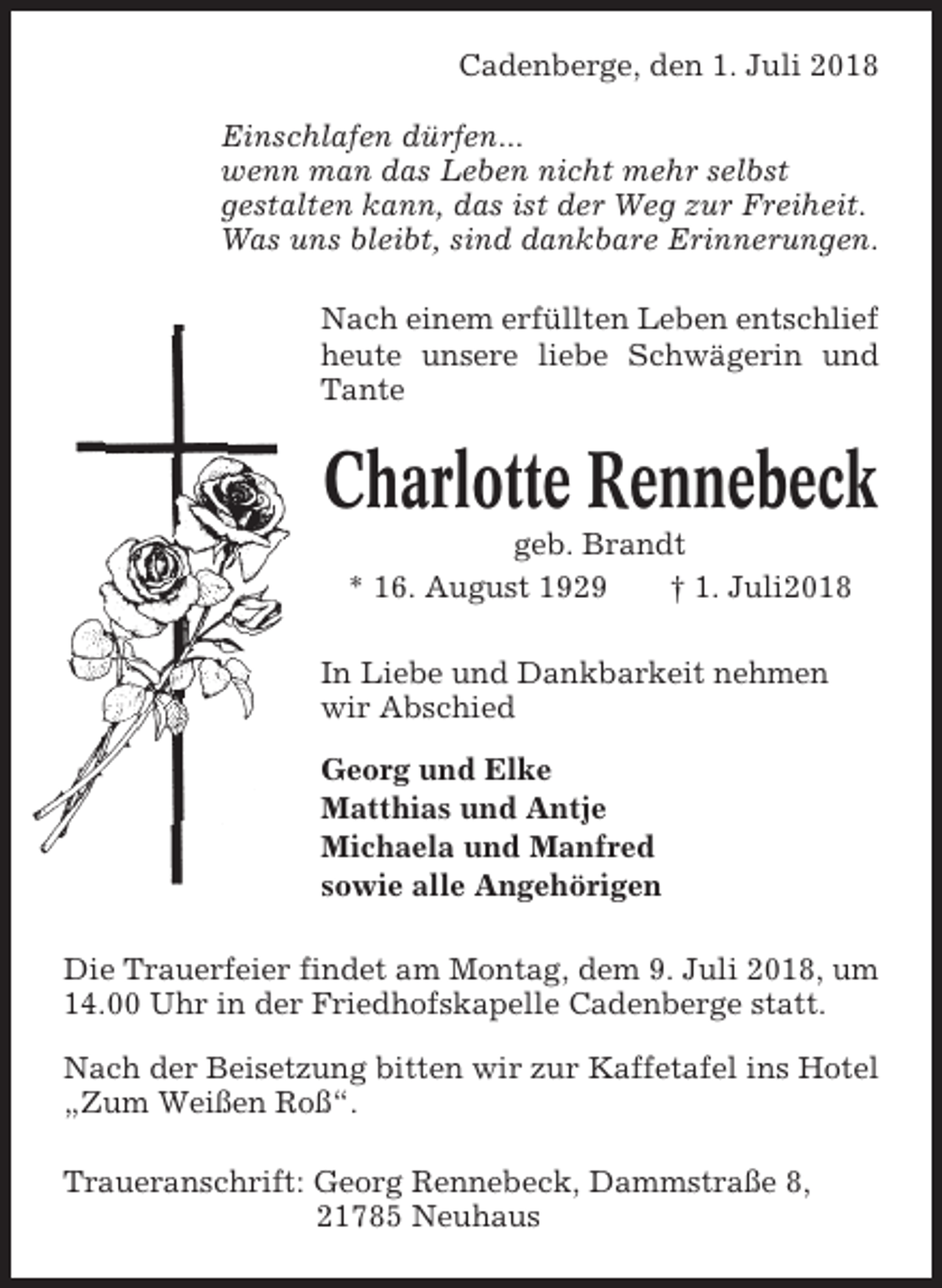 <p>Cadenberge, den 1. Juli 2018<br />Einschlafen dürfen...<br />wenn man das Leben nicht mehr selbst<br />gestalten kann, das ist der Weg zur Freiheit.<br />Was uns bleibt, sind dankbare Erinnerungen.<br />Nach einem erfüllten Leben entschlief<br />heute unsere liebe Schwägerin und<br />Tante</p><p>Charlotte Rennebeck<br />geb. Brandt<br />* 16. August 1929<br />† 1. Juli2018<br />In Liebe und Dankbarkeit nehmen<br />wir Abschied<br />Georg und Elke<br />Matthias und Antje<br />Michaela und Manfred<br />sowie alle Angehörigen<br />Die Trauerfeier findet am Montag, dem 9. Juli 2018, um<br />14.00 Uhr in der Friedhofskapelle Cadenberge statt.<br />Nach der Beisetzung bitten wir zur Kaffetafel ins Hotel<br />„Zum Weißen Roß“.<br />Traueranschrift: Georg Rennebeck, Dammstraße 8,<br />21785 Neuhaus</p>