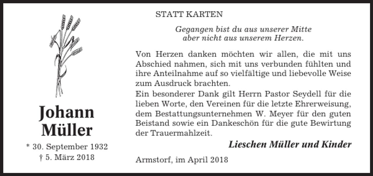 <p>STATT KARTEN<br />Gegangen bist du aus unserer Mitte<br />aber nicht aus unserem Herzen.</p><p>Johann<br />Müller<br />* 30. September 1932<br />† 5. März 2018</p><p>Von Herzen danken möchten wir allen, die mit uns<br />Abschied nahmen, sich mit uns verbunden fühlten und<br />ihre Anteilnahme auf so vielfältige und liebevolle Weise<br />zum Ausdruck brachten.<br />Ein besonderer Dank gilt Herrn Pastor Seydell für die<br />lieben Worte, den Vereinen für die letzte Ehrerweisung,<br />dem Bestattungsunternehmen W. Meyer für den guten<br />Beistand sowie ein Dankeschön für die gute Bewirtung<br />der Trauermahlzeit.</p><p>Lieschen Müller und Kinder<br />Armstorf, im April 2018</p>