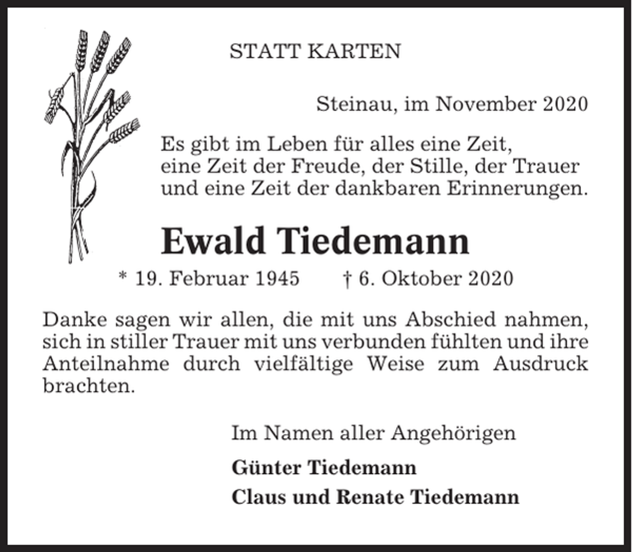 <p>STATT KARTEN<br />Steinau, im November 2020<br />Es gibt im Leben für alles eine Zeit,<br />eine Zeit der Freude, der Stille, der Trauer<br />und eine Zeit der dankbaren Erinnerungen.</p><p>Ewald Tiedemann<br />* 19. Februar 1945</p><p>† 6. Oktober 2020</p><p>Danke sagen wir allen, die mit uns Abschied nahmen,<br />sich in stiller Trauer mit uns verbunden fühlten und ihre<br />Anteilnahme durch vielfältige Weise zum Ausdruck<br />brachten.<br />Im Namen aller Angehörigen<br />Günter Tiedemann<br />Claus und Renate Tiedemann</p>