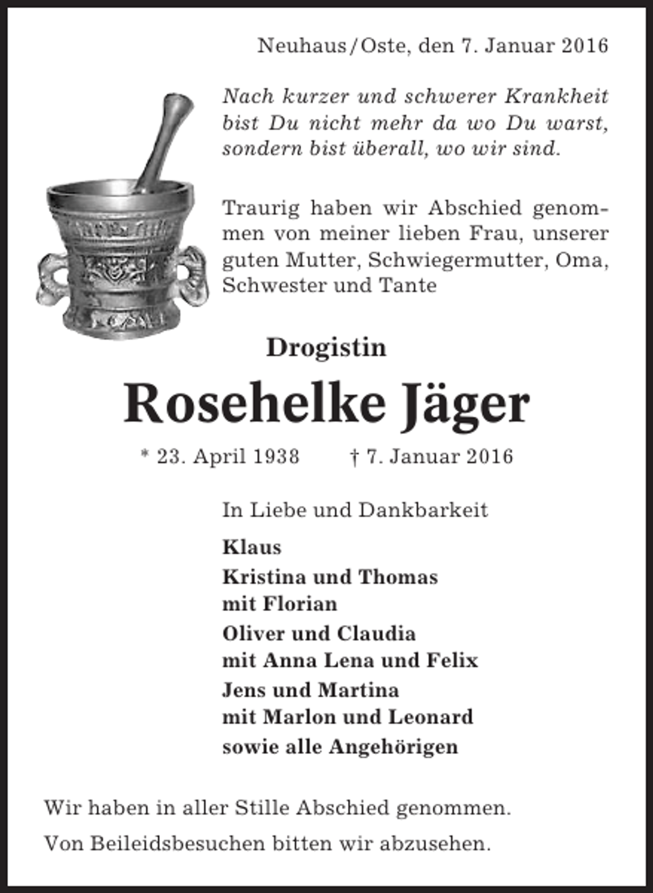 <p>Neuhaus / Oste, den 7. Januar 2016<br />Nach kurzer und schwerer Krankheit<br />bist Du nicht mehr da wo Du warst,<br />sondern bist überall, wo wir sind.<br />Traurig haben wir Abschied genommen von meiner lieben Frau, unserer<br />guten Mutter, Schwiegermutter, Oma,<br />Schwester und Tante</p><p>Drogistin</p><p>Rosehelke Jäger<br />* 23. April 1938</p><p>† 7. Januar 2016</p><p>In Liebe und Dankbarkeit<br />Klaus<br />Kristina und Thomas<br />mit Florian<br />Oliver und Claudia<br />mit Anna Lena und Felix<br />Jens und Martina<br />mit Marlon und Leonard<br />sowie alle Angehörigen<br />Wir haben in aller Stille Abschied genommen.<br />Von Beileidsbesuchen bitten wir abzusehen.</p>