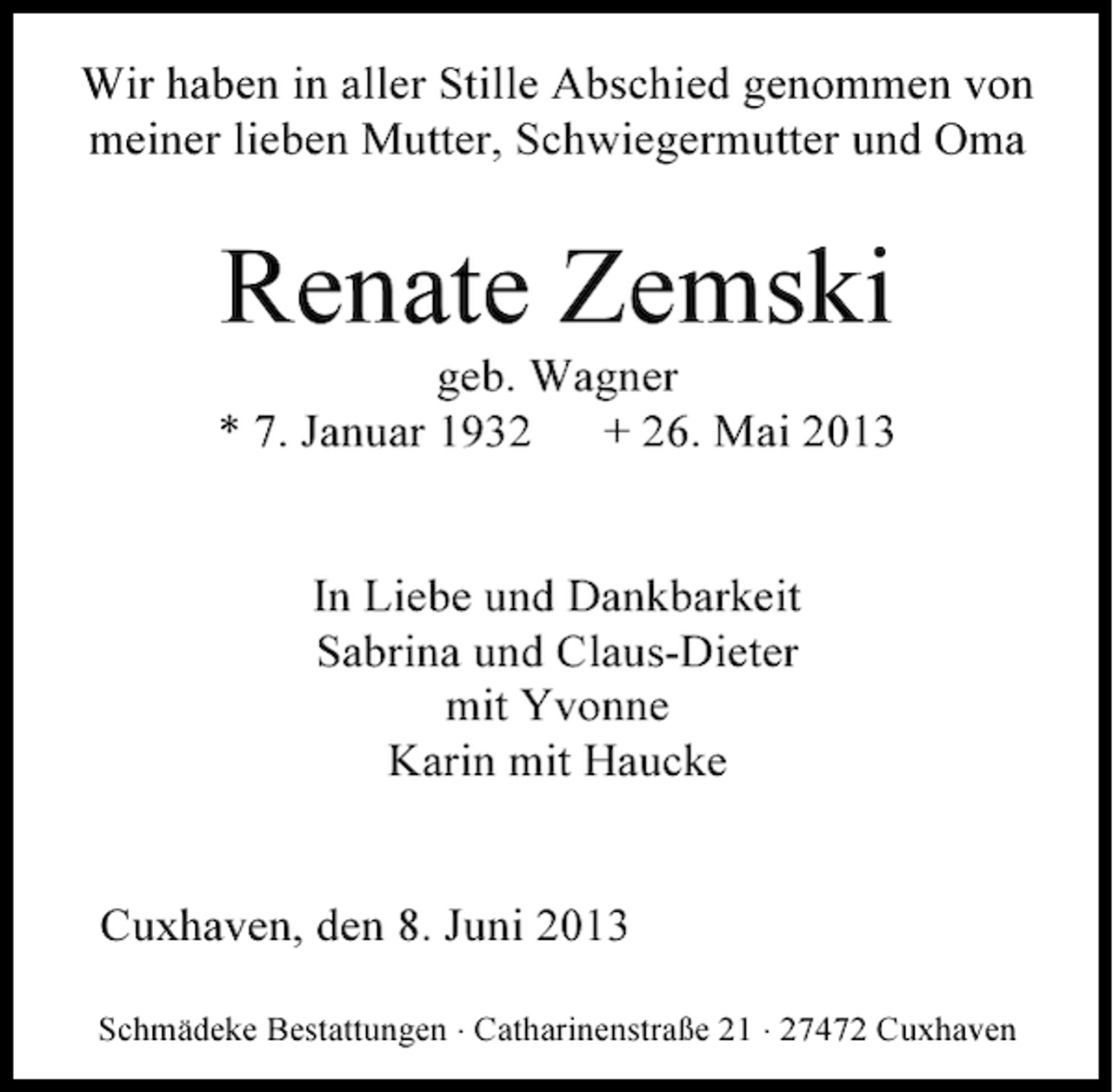 <p>Wir haben in aller Stille Abschied genommen von<br />meiner lieben Mutter, Schwiegermutter und Oma</p><p>Renate Zemski</p><p>geb. Wagner<br />* 7. Januar 1932<br />+ 26. Mai 2013<br />In Liebe und Dankbarkeit<br />Sabrina und Claus-Dieter<br />mit Yvonne<br />Karin mit Haucke<br />Cuxhaven, den 8. Juni 2013<br />Schmädeke Bestattungen ⋅ Catharinenstraße 21 ⋅ 27472 Cuxhaven</p>