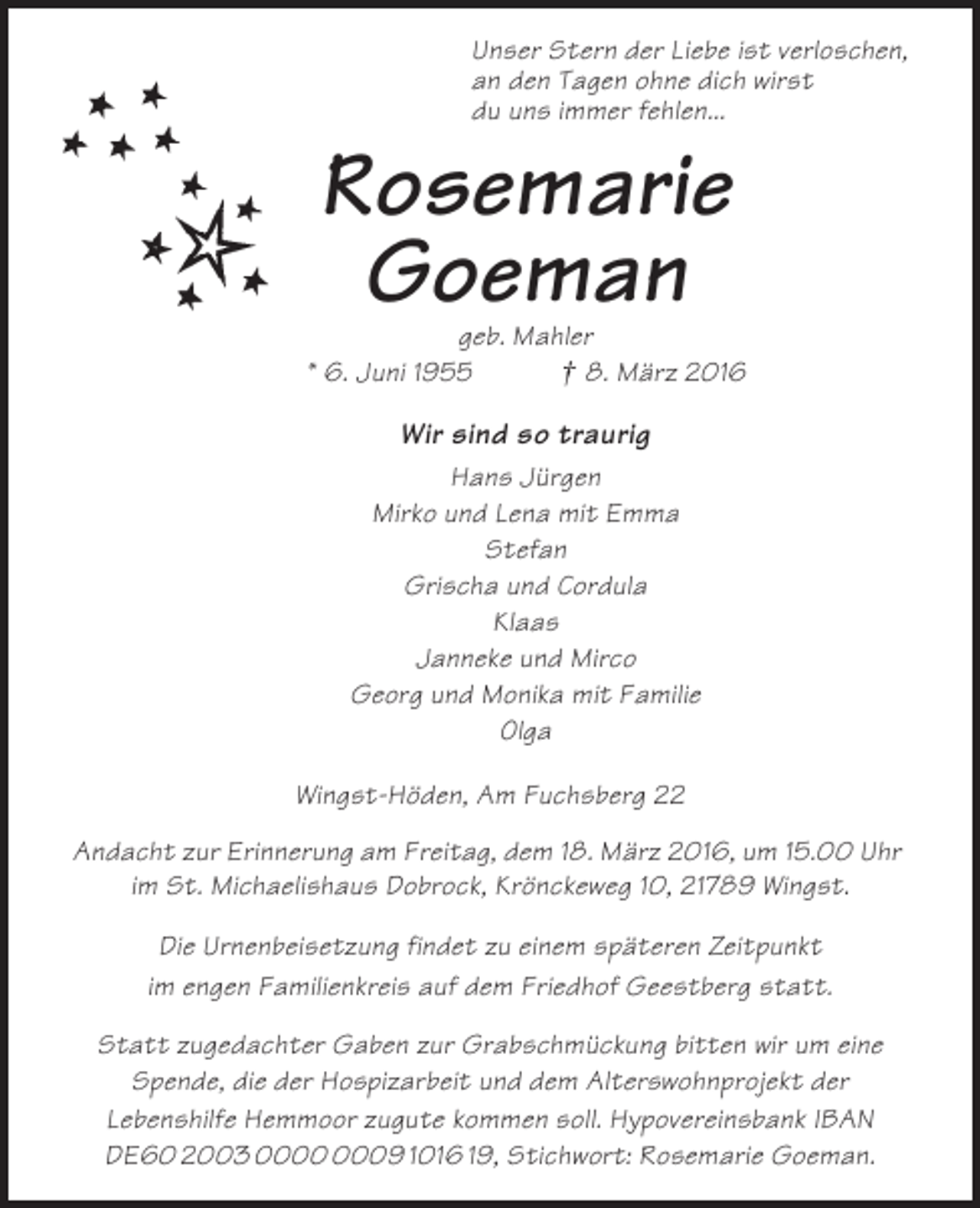 <p>Unser Stern der Liebe ist verloschen,<br />an den Tagen ohne dich wirst<br />du uns immer fehlen...</p><p>Rosemarie<br />Goeman</p><p>geb. Mahler<br />* 6. Juni 1955<br />† 8. März 2016</p><p>Wir sind so traurig<br />Hans Jürgen<br />Mirko und Lena mit Emma<br />Stefan<br />Grischa und Cordula<br />Klaas<br />Janneke und Mirco<br />Georg und Monika mit Familie<br />Olga<br />Wingst-Höden, Am Fuchsberg 22<br />Andacht zur Erinnerung am Freitag, dem 18. März 2016, um 15.00 Uhr<br />im St. Michaelishaus Dobrock, Krönckeweg 10, 21789 Wingst.<br />Die Urnenbeisetzung findet zu einem späteren Zeitpunkt<br />im engen Familienkreis auf dem Friedhof Geestberg statt.<br />Statt zugedachter Gaben zur Grabschmückung bitten wir um eine<br />Spende, die der Hospizarbeit und dem Alterswohnprojekt der<br />Lebenshilfe Hemmoor zugute kommen soll. Hypovereinsbank IBAN<br />DE60 2003 09 1016 19, Stichwort: Rosemarie Goeman.</p>