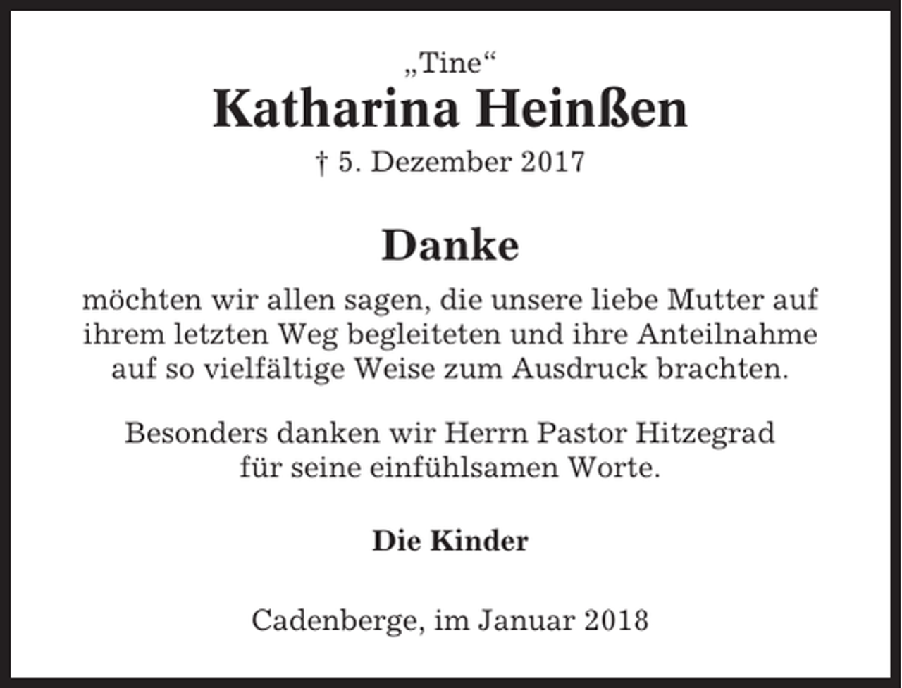 <p>„Tine“</p><p>Katharina Heinßen<br />† 5. Dezember 2017</p><p>Danke<br />möchten wir allen sagen, die unsere liebe Mutter auf<br />ihrem letzten Weg begleiteten und ihre Anteilnahme<br />auf so vielfältige Weise zum Ausdruck brachten.<br />Besonders danken wir Herrn Pastor Hitzegrad<br />für seine einfühlsamen Worte.<br />Die Kinder<br />Cadenberge, im Januar 2018</p>