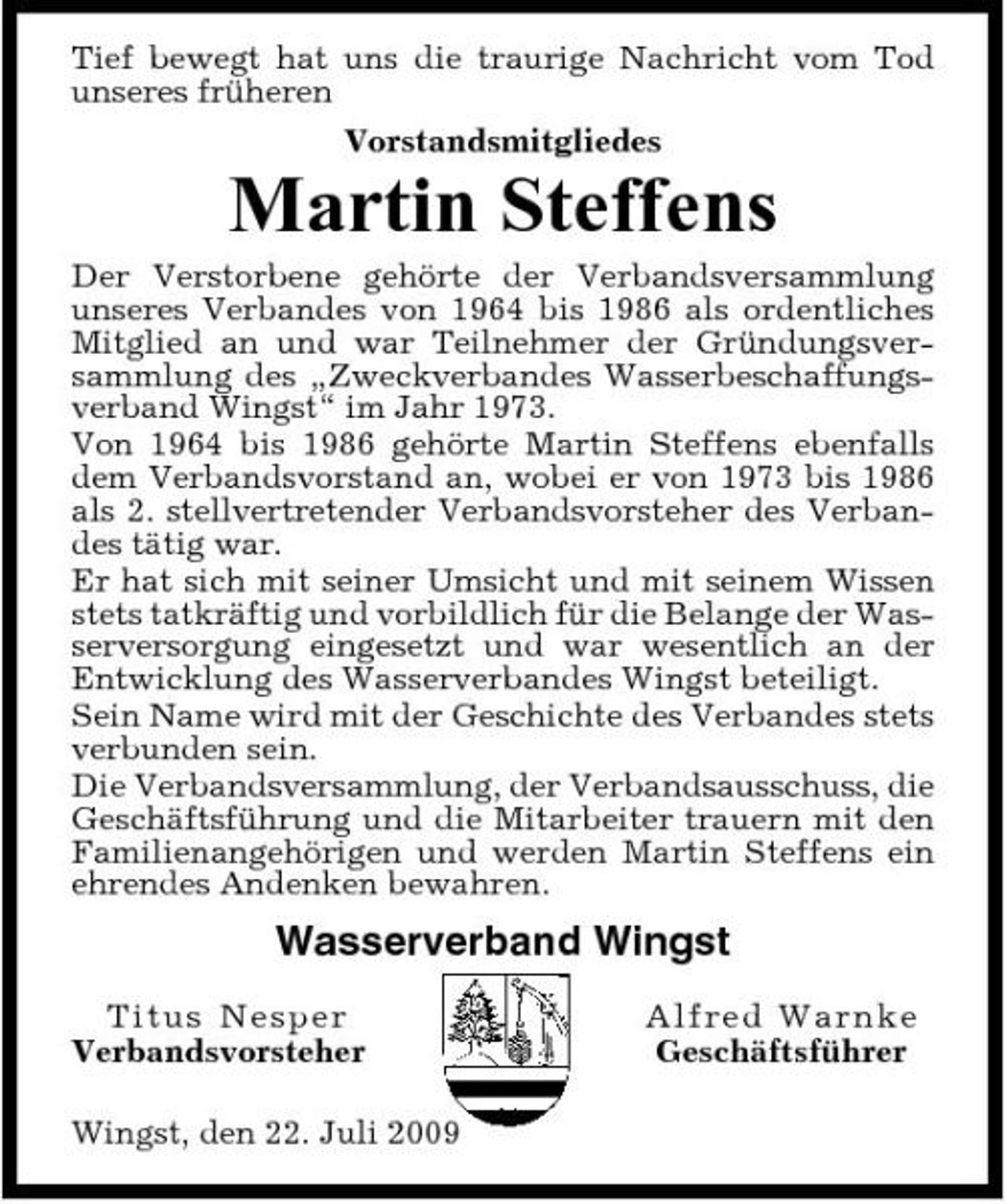 <p>Tief bewegt hat uns die traurige Nachricht vom Tod unseres früheren Vorstandsmitgliedes</p><p>Martin Steffens<br />Der Verstorbene gehörte der Verbandsversammlung unseres Verbandes von 1964 bis 1986 als ordentliches Mitglied an und war Teilnehmer der Gründungsversammlung des „Zweckverbandes Wasserbeschaffungsverband Wingst“ im Jahr 1973. Von 1964 bis 1986 gehörte Martin Steffens ebenfalls dem Verbandsvorstand an, wobei er von 1973 bis 1986 als 2. stellvertretender Verbandsvorsteher des Verbandes tätig war. Er hat sich mit seiner Umsicht und mit seinem Wissen stets tatkräftig und vorbildlich für die Belange der Wasserversorgung eingesetzt und war wesentlich an der Entwicklung des Wasserverbandes Wingst beteiligt. Sein Name wird mit der Geschichte des Verbandes stets verbunden sein. Die Verbandsversammlung, der Verbandsausschuss, die Geschäftsführung und die Mitarbeiter trauern mit den Familienangehörigen und werden Martin Steffens ein ehrendes Andenken bewahren.</p><p>Wasserverband Wingst<br />Tit u s N es p e r Verbandsvorsteher Wingst, den 22. Juli 2009 Al f re d Wa rnke Geschäftsführer</p>