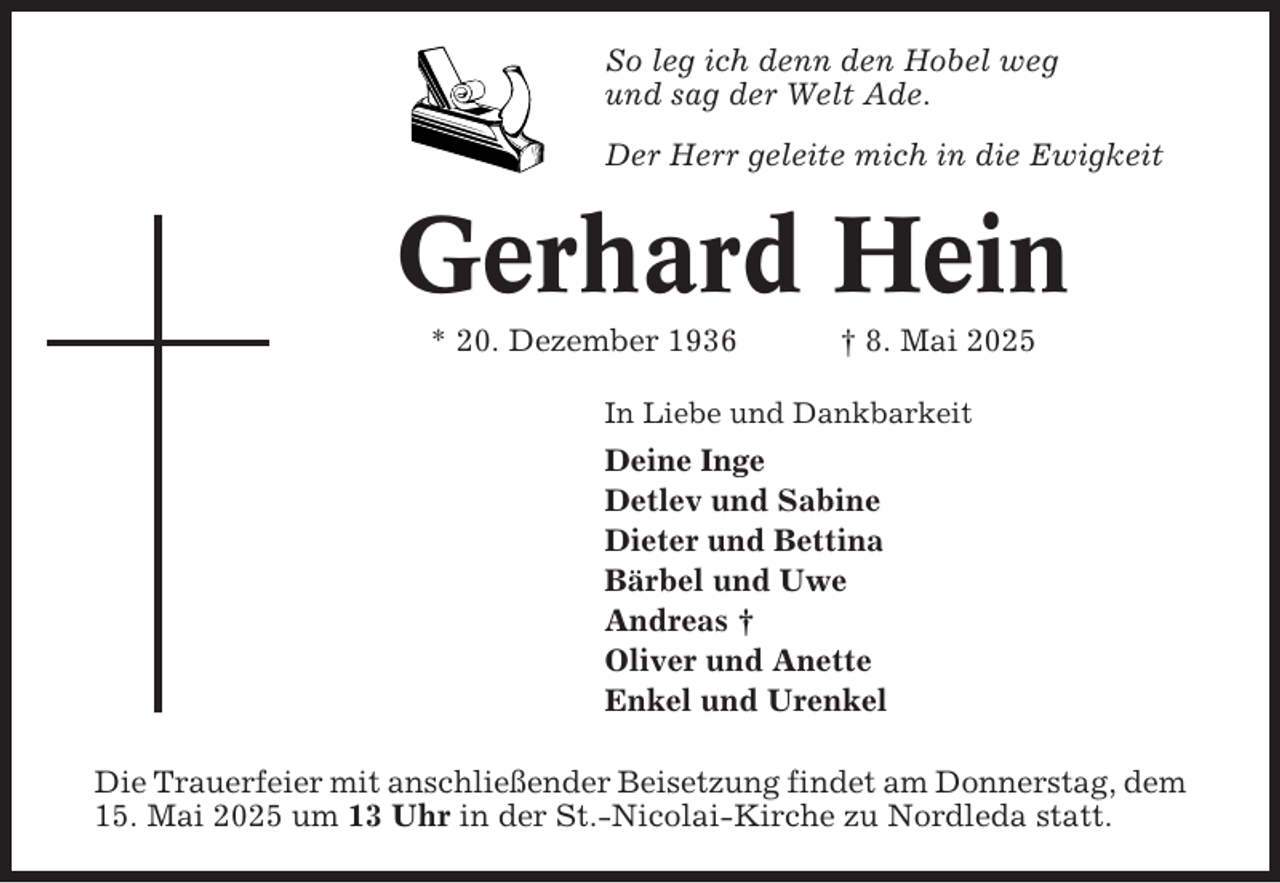 <p>So leg ich denn den Hobel weg<br />und sag der Welt Ade.<br />Der Herr geleite mich in die Ewigkeit</p><p>Gerhard Hein<br />* 20. Dezember 1936</p><p>† 8. Mai 2025</p><p>In Liebe und Dankbarkeit</p><p>Deine Inge<br />Detlev und Sabine<br />Dieter und Bettina<br />Bärbel und Uwe<br />Andreas †<br />Oliver und Anette<br />Enkel und Urenkel<br />Die Trauerfeier mit anschließender Beisetzung findet am Donnerstag, dem<br />15. Mai 2025 um 13 Uhr in der St.-Nicolai-Kirche zu Nordleda statt.</p>