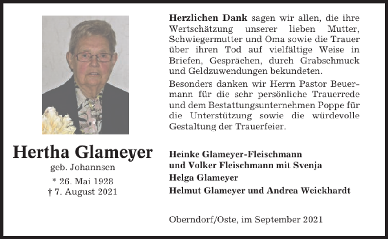 <p>Herzlichen Dank sagen wir allen, die ihre<br />Wertschätzung unserer lieben Mutter,<br />Schwiegermutter und Oma sowie die Trauer<br />über ihren Tod auf vielfältige Weise in<br />Briefen, Gesprächen, durch Grabschmuck<br />und Geldzuwendungen bekundeten.<br />Besonders danken wir Herrn Pastor Beuermann für die sehr persönliche Trauerrede<br />und dem Bestattungsunternehmen Poppe für<br />die Unterstützung sowie die würdevolle<br />Gestaltung der Trauerfeier.</p><p>Hertha Glameyer<br />geb. Johannsen<br />* 26. Mai 1928<br />† 7. August 2021</p><p>Heinke Glameyer-Fleischmann<br />und Volker Fleischmann mit Svenja<br />Helga Glameyer<br />Helmut Glameyer und Andrea Weickhardt<br />Oberndorf/Oste, im September 2021</p>