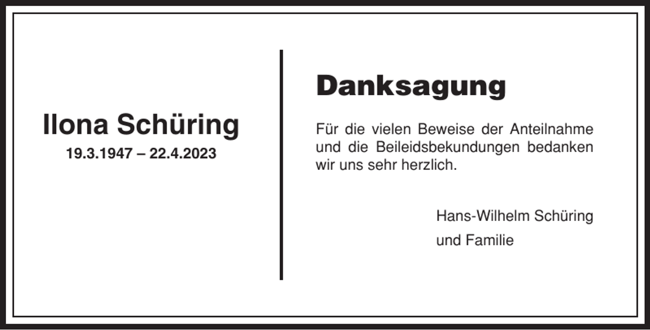 <p>Danksagung<br />Ilona Schüring<br />19.3.1947 – 22.4.2023</p><p>Für die vielen Beweise der Anteilnahme<br />und die Beileidsbekundungen bedanken<br />wir uns sehr herzlich.<br />Hans-Wilhelm Schüring<br />und Familie</p>