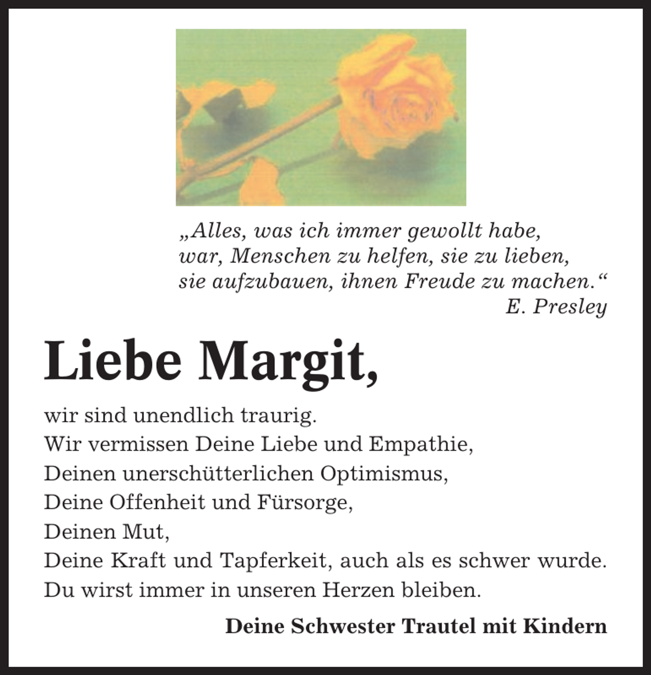 <p>„Alles, was ich immer gewollt habe,<br />war, Menschen zu helfen, sie zu lieben,<br />sie aufzubauen, ihnen Freude zu machen.“<br />E. Presley</p><p>Liebe Margit,<br />wir sind unendlich traurig.<br />Wir vermissen Deine Liebe und Empathie,<br />Deinen unerschütterlichen Optimismus,<br />Deine Offenheit und Fürsorge,<br />Deinen Mut,<br />Deine Kraft und Tapferkeit, auch als es schwer wurde.<br />Du wirst immer in unseren Herzen bleiben.<br />Deine Schwester Trautel mit Kindern</p>