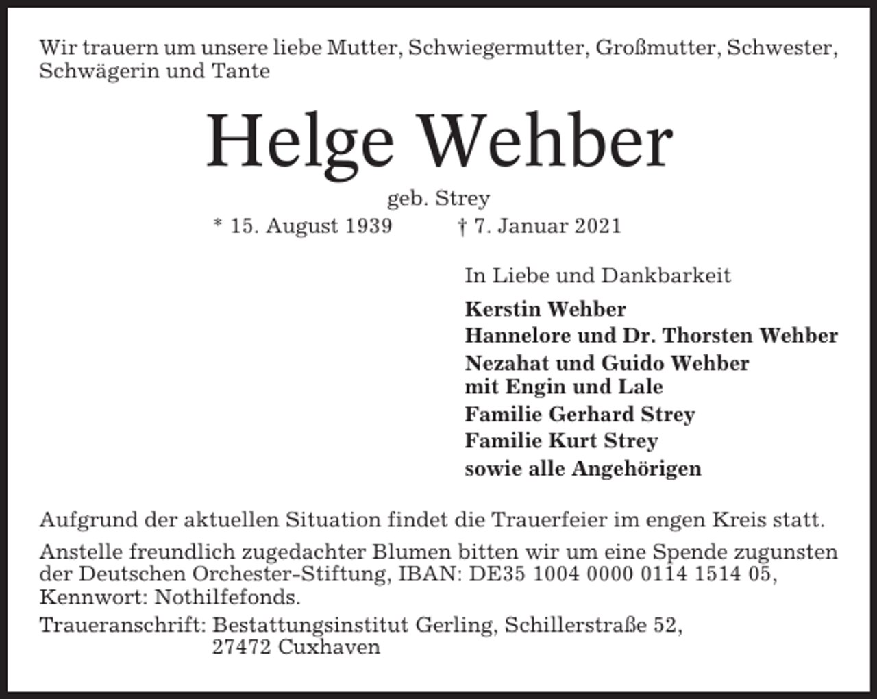 <p>Wir trauern um unsere liebe Mutter, Schwiegermutter, Großmutter, Schwester,<br />Schwägerin und Tante</p><p>Helge Wehber<br />geb. Strey<br />* 15. August 1939<br />† 7. Januar 2021<br />In Liebe und Dankbarkeit<br />Kerstin Wehber<br />Hannelore und Dr. Thorsten Wehber<br />Nezahat und Guido Wehber<br />mit Engin und Lale<br />Familie Gerhard Strey<br />Familie Kurt Strey<br />sowie alle Angehörigen<br />Aufgrund der aktuellen Situation findet die Trauerfeier im engen Kreis statt.<br />Anstelle freundlich zugedachter Blumen bitten wir um eine Spende zugunsten<br />der Deutschen Orchester-Stiftung, IBAN: DE35 1004 000114 1514 05,<br />Kennwort: Nothilfefonds.<br />Traueranschrift: Bestattungsinstitut Gerling, Schillerstraße 52,<br />27472 Cuxhaven</p>