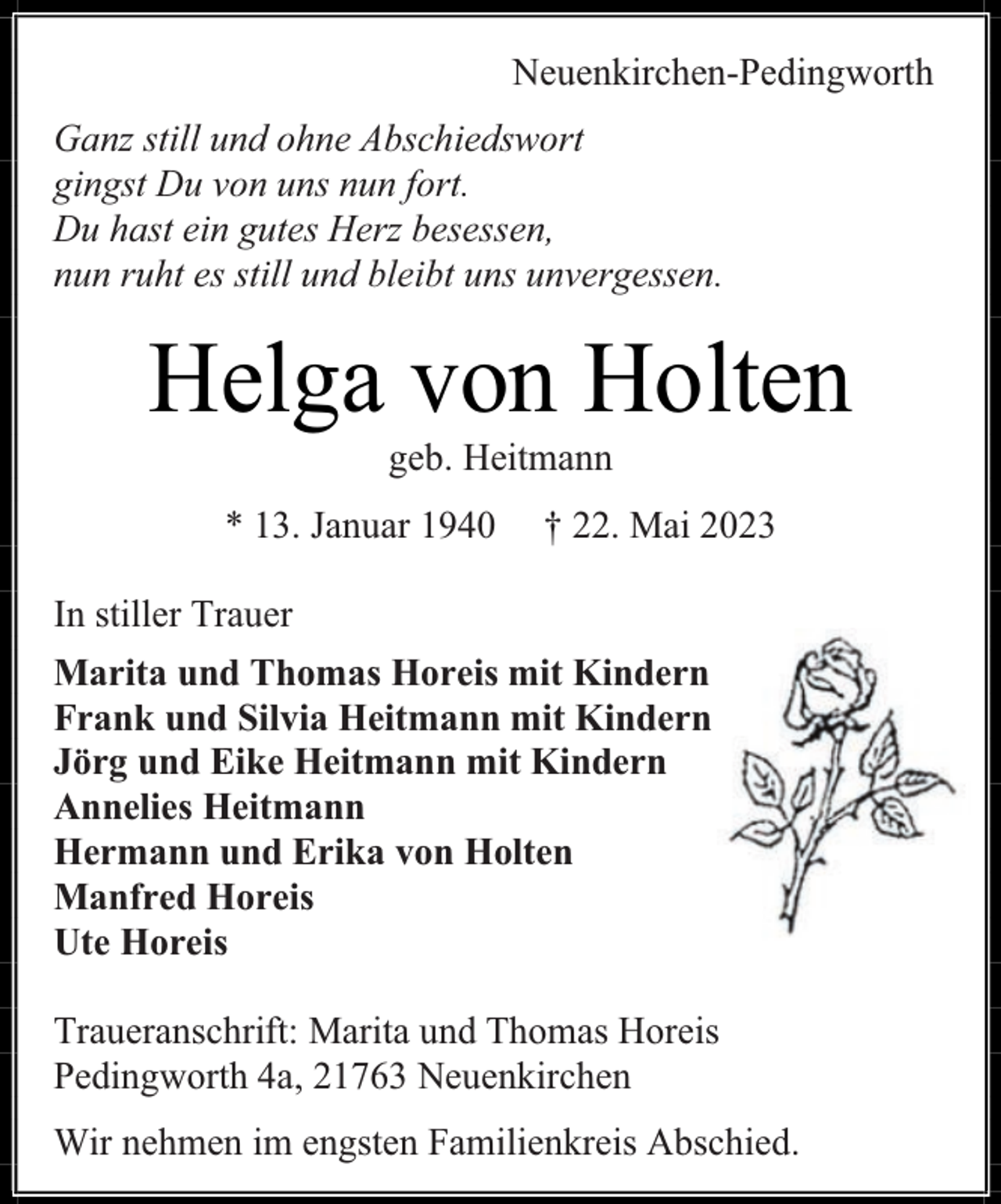 <p>Neuenkirchen-Pedingworth<br />Ganz still und ohne Abschiedswort<br />gingst Du von uns nun fort.<br />Du hast ein gutes Herz besessen,<br />nun ruht es still und bleibt uns unvergessen.</p><p>Helga von Holten<br />geb. Heitmann</p><p>* 13. Januar 1940</p><p>† 22. Mai 2023</p><p>In stiller Trauer<br />Marita und Thomas Horeis mit Kindern<br />Frank und Silvia Heitmann mit Kindern<br />Jörg und Eike Heitmann mit Kindern<br />Annelies Heitmann<br />Hermann und Erika von Holten<br />Manfred Horeis<br />Ute Horeis<br />Traueranschrift: Marita und Thomas Horeis<br />Pedingworth 4a, 21763 Neuenkirchen<br />Wir nehmen im engsten Familienkreis Abschied.</p>