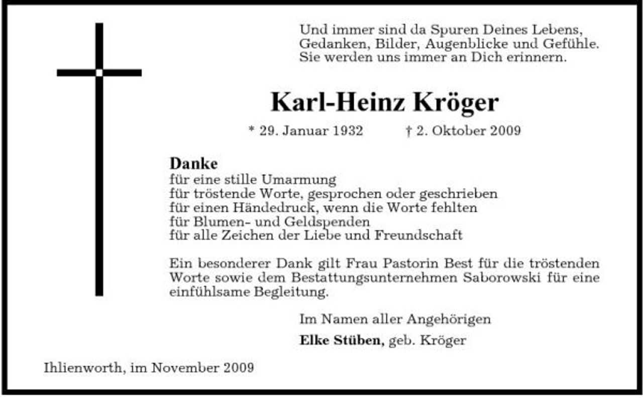 <p>Und immer sind da Spuren Deines Lebens, Gedanken, Bilder, Augenblicke und Gefühle. Sie werden uns immer an Dich erinnern.</p><p>Karl-Heinz Kröger<br />* 29. Januar 1932 † 2. Oktober 2009</p><p>Danke<br />für eine stille Umarmung für tröstende Worte, gesprochen oder geschrieben für einen Händedruck, wenn die Worte fehlten für Blumen- und Geldspenden für alle Zeichen der Liebe und Freundschaft Ein besonderer Dank gilt Frau Pastorin Best für die tröstenden Worte sowie dem Bestattungsunternehmen Saborowski für eine einfühlsame Begleitung. Im Namen aller Angehörigen Elke Stüben, geb. Kröger Ihlienworth, im November 2009</p>