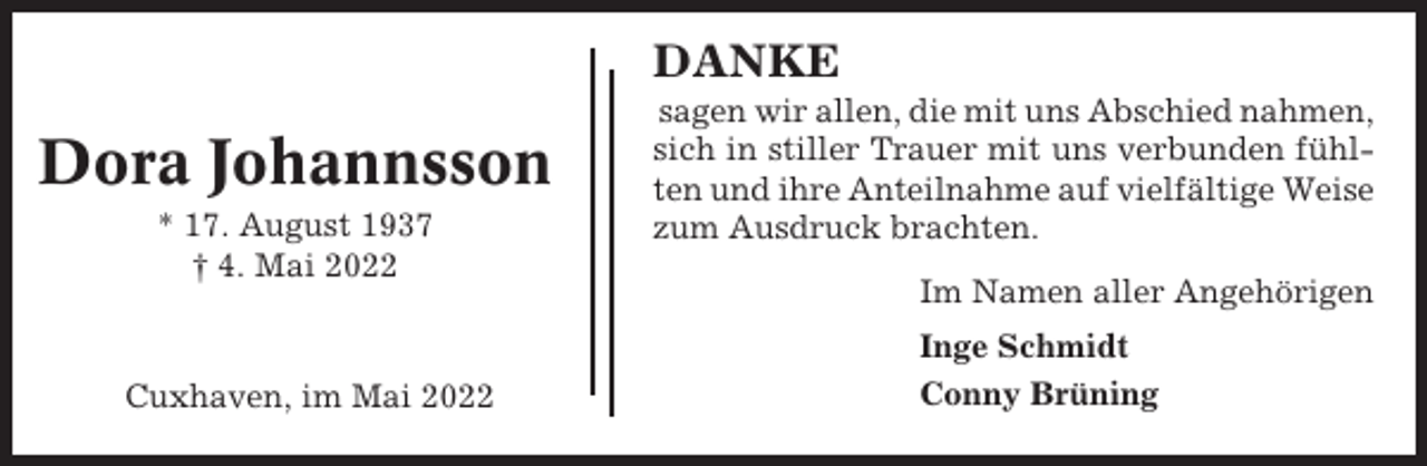 <p>DANKE</p><p>Dora Johannsson<br />* 17. August 1937<br />† 4. Mai 2022</p><p>Cuxhaven, im Mai 2022</p><p>sagen wir allen, die mit uns Abschied nahmen,<br />sich in stiller Trauer mit uns verbunden fühlten und ihre Anteilnahme auf vielfältige Weise<br />zum Ausdruck brachten.<br />Im Namen aller Angehörigen<br />Inge Schmidt<br />Conny Brüning</p>