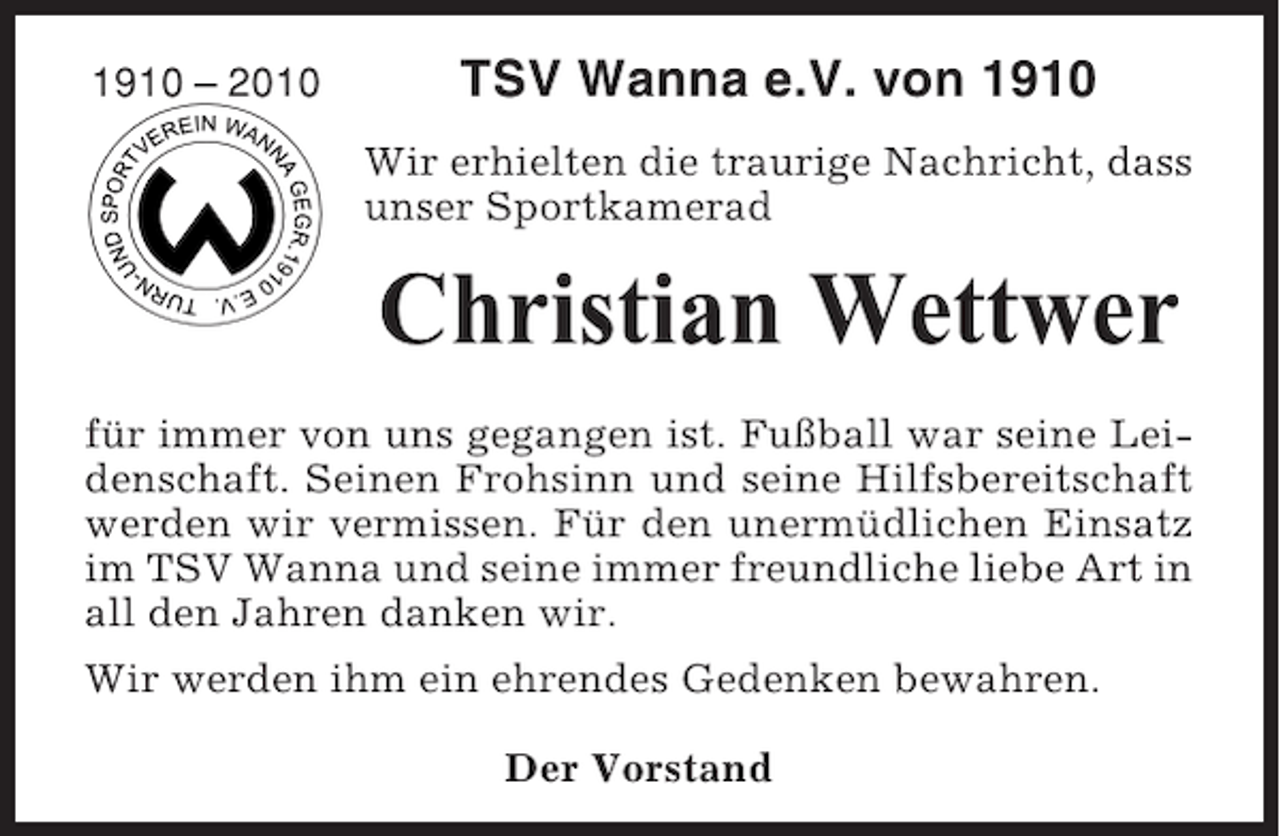 <p>1910 – 2010</p><p>TSV Wanna e.V. von 1910<br />Wir erhielten die traurige Nachricht, dass<br />unser Sportkamerad</p><p>Christian Wettwer<br />für immer von uns gegangen ist. Fußball war seine Leidenschaft. Seinen Frohsinn und seine Hilfsbereitschaft<br />werden wir vermissen. Für den unermüdlichen Einsatz<br />im TSV Wanna und seine immer freundliche liebe Art in<br />all den Jahren danken wir.<br />Wir werden ihm ein ehrendes Gedenken bewahren.<br />Der Vorstand</p>