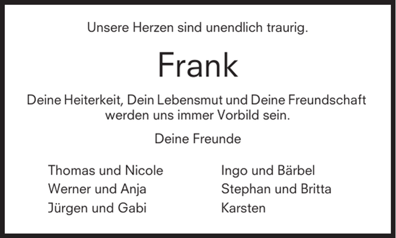 <p>Unsere Herzen sind unendlich traurig.</p><p>Frank<br />Deine Heiterkeit, Dein Lebensmut und Deine Freundschaft<br />werden uns immer Vorbild sein.<br />Deine Freunde<br />Thomas und Nicole<br />Werner und Anja<br />Jürgen und Gabi</p><p>Ingo und Bärbel<br />Stephan und Britta<br />Karsten</p>
