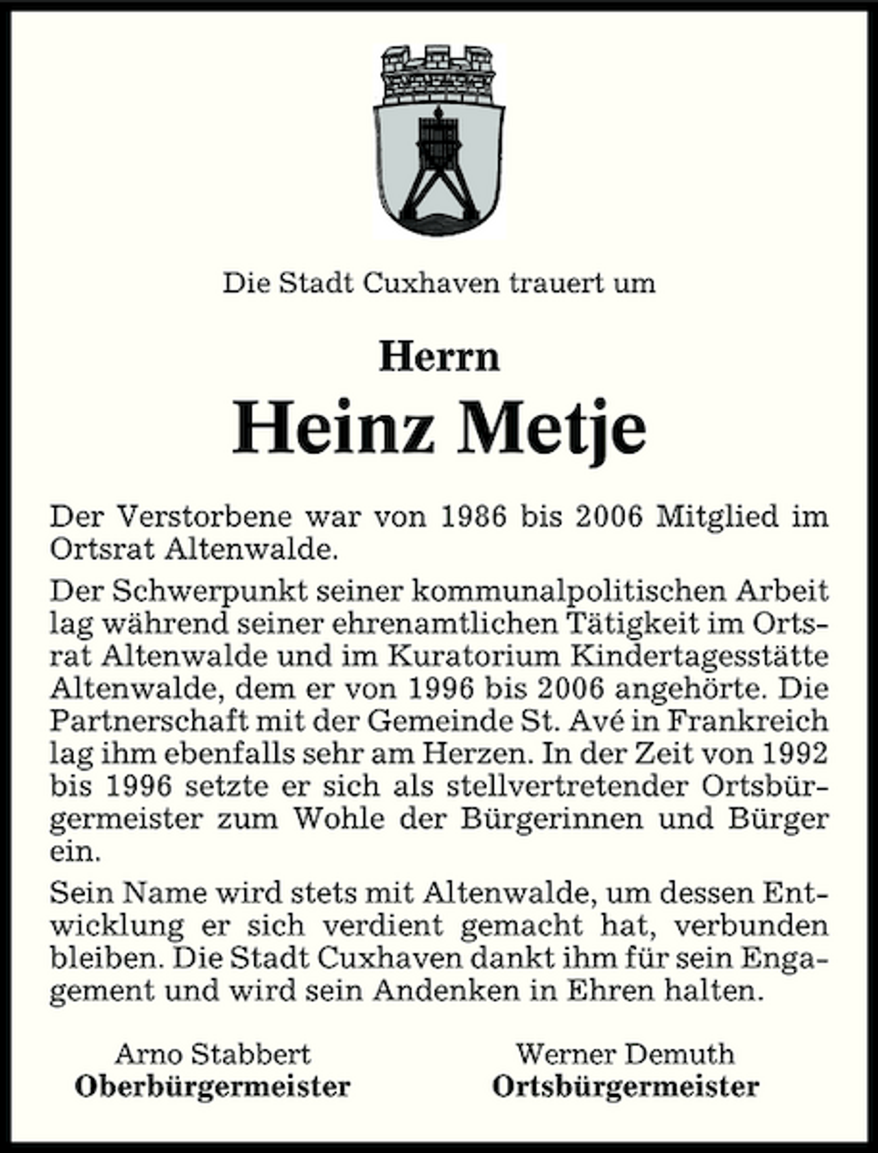 <p>Die Stadt Cuxhaven trauert um</p><p>Herrn</p><p>Heinz Metje<br />Der Verstorbene war von 1986 bis 2006 Mitglied im Ortsrat Altenwalde. Der Schwerpunkt seiner kommunalpolitischen Arbeit lag während seiner ehrenamtlichen Tätigkeit im Ortsrat Altenwalde und im Kuratorium Kindertagesstätte Altenwalde, dem er von 1996 bis 2006 angehörte. Die Partnerschaft mit der Gemeinde St. Avé in Frankreich lag ihm ebenfalls sehr am Herzen. In der Zeit von 1992 bis 1996 setzte er sich als stellvertretender Ortsbürgermeister zum Wohle der Bürgerinnen und Bürger ein. Sein Name wird stets mit Altenwalde, um dessen Entwicklung er sich verdient gemacht hat, verbunden bleiben. Die Stadt Cuxhaven dankt ihm für sein Engagement und wird sein Andenken in Ehren halten.<br />Arno Stabbert Werner Demuth</p><p>Oberbürgermeister</p><p>Ortsbürgermeister</p>