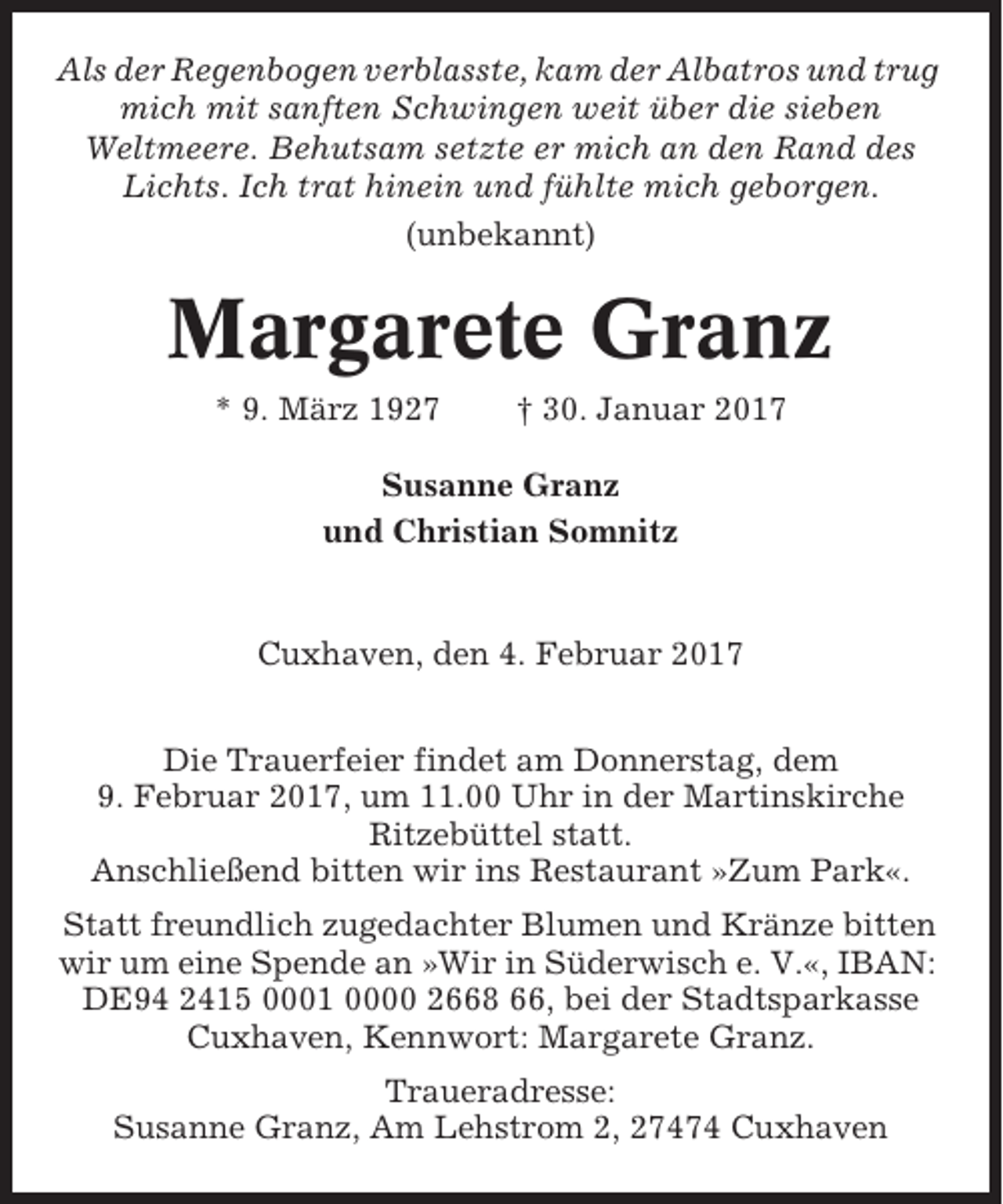 <p>Als der Regenbogen verblasste, kam der Albatros und trug<br />mich mit sanften Schwingen weit über die sieben<br />Weltmeere. Behutsam setzte er mich an den Rand des<br />Lichts. Ich trat hinein und fühlte mich geborgen.<br />(unbekannt)</p><p>Margarete Granz<br />* 9. März 1927</p><p>† 30. Januar 2017</p><p>Susanne Granz<br />und Christian Somnitz</p><p>Cuxhaven, den 4. Februar 2017<br />Die Trauerfeier findet am Donnerstag, dem<br />9. Februar 2017, um 11.00 Uhr in der Martinskirche<br />Ritzebüttel statt.<br />Anschließend bitten wir ins Restaurant »Zum Park«.<br />Statt freundlich zugedachter Blumen und Kränze bitten<br />wir um eine Spende an »Wir in Süderwisch e. V.«, IBAN:<br />DE94 2415 0001 0000 2668 66, bei der Stadtsparkasse<br />Cuxhaven, Kennwort: Margarete Granz.<br />Traueradresse:<br />Susanne Granz, Am Lehstrom 2, 27474 Cuxhaven</p>