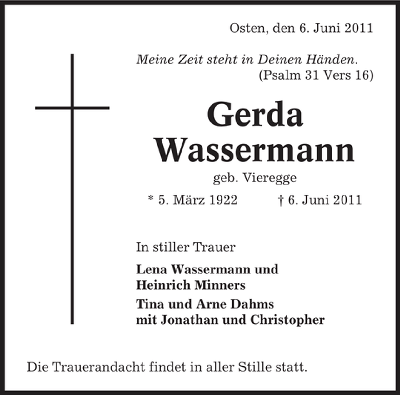 <p>Osten, den 6. Juni 2011 Meine Zeit steht in Deinen Händen. (Psalm 31 Vers 16)</p><p>Gerda Wassermann<br />geb. Vieregge * 5. März 1922 † 6. Juni 2011 In stiller Trauer Lena Wassermann und Heinrich Minners Tina und Arne Dahms mit Jonathan und Christopher</p><p>Die Trauerandacht findet in aller Stille statt.</p>