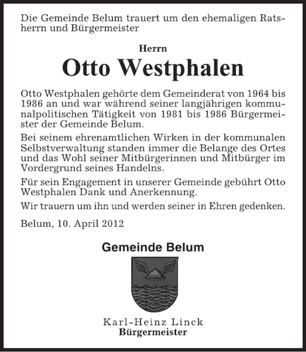 <p>Die Gemeinde Belum trauert um den ehemaligen Ratsherrn und Bürgermeister<br />Herrn</p><p>Otto Westphalen<br />Otto Westphalen gehörte dem Gemeinderat von 1964 bis<br />1986 an und war während seiner langjährigen kommunalpolitischen Tätigkeit von 1981 bis 1986 Bürgermeister der Gemeinde Belum.<br />Bei seinem ehrenamtlichen Wirken in der kommunalen<br />Selbstverwaltung standen immer die Belange des Ortes<br />und das Wohl seiner Mitbürgerinnen und Mitbürger im<br />Vordergrund seines Handelns.<br />Für sein Engagement in unserer Gemeinde gebührt Otto<br />Westphalen Dank und Anerkennung.<br />Wir trauern um ihn und werden seiner in Ehren gedenken.<br />Belum, 10. April 2012</p><p>Gemeinde Belum</p><p>Karl-Heinz Linck<br />Bürgermeister</p>