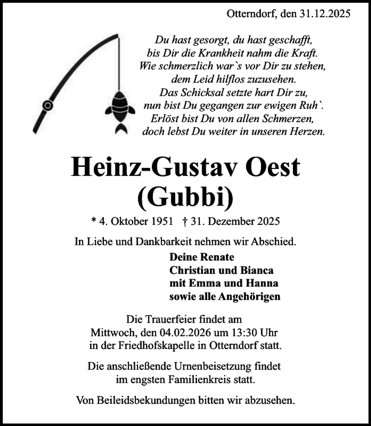 <p>Otterndorf, den 31.12.2025<br />Du hast gesorgt, du hast geschafft,<br />bis Dir die Krankheit nahm die Kraft.<br />Wie schmerzlich war`s vor Dir zu stehen,<br />dem Leid hilflos zuzusehen.<br />Das Schicksal setzte hart Dir zu,<br />nun bist Du gegangen zur ewigen Ruh`.<br />Erlöst bist Du von allen Schmerzen,<br />doch lebst Du weiter in unseren Herzen.</p><p>Heinz-Gustav Oest<br />(Gubbi)<br />* 4. Oktober 1951 † 31. Dezember 2025</p><p>In Liebe und Dankbarkeit nehmen wir Abschied.<br />Deine Renate<br />Christian und Bianca<br />mit Emma und Hanna<br />sowie alle Angehörigen<br />Die Trauerfeier findet am<br />Mittwoch, den 04.02.2026 um 13:30 Uhr<br />in der Friedhofskapelle in Otterndorf statt.<br />Die anschließende Urnenbeisetzung findet<br />im engsten Familienkreis statt.<br />Von Beileidsbekundungen bitten wir abzusehen.</p>