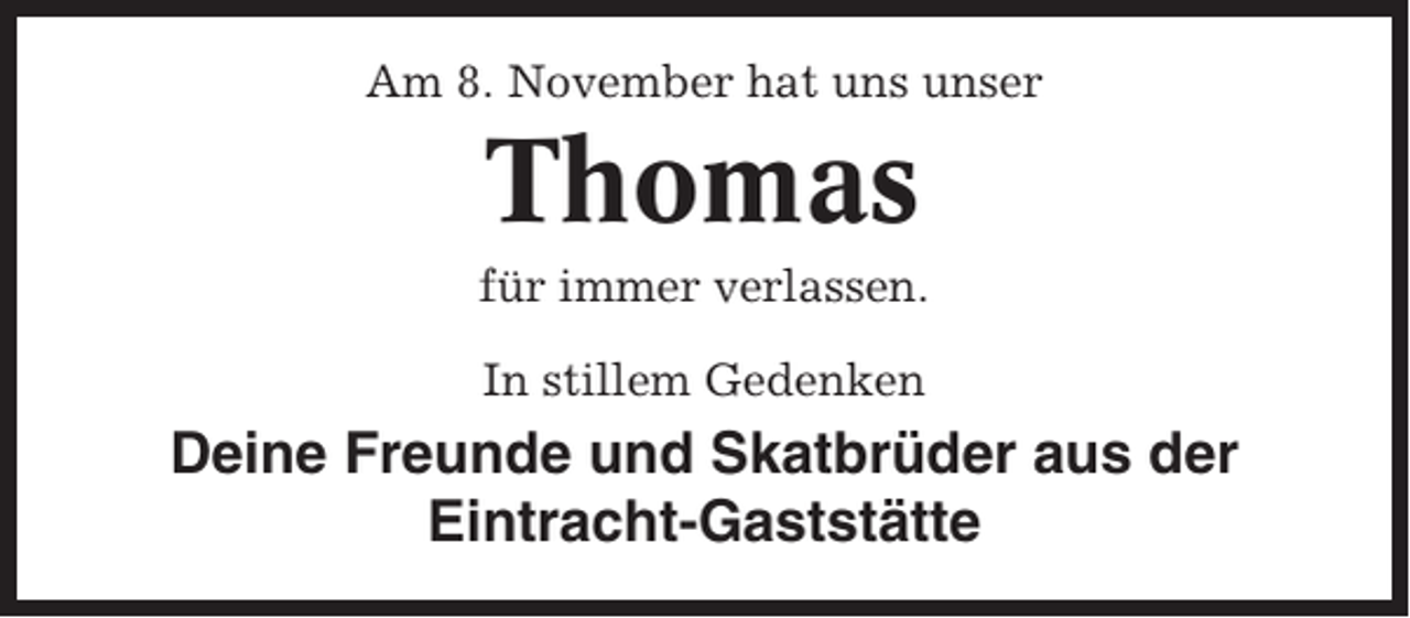 <p>Am 8. November hat uns unser</p><p>Thomas<br />für immer verlassen.<br />In stillem Gedenken</p><p>Deine Freunde und Skatbrüder aus der<br />Eintracht-Gaststätte</p>