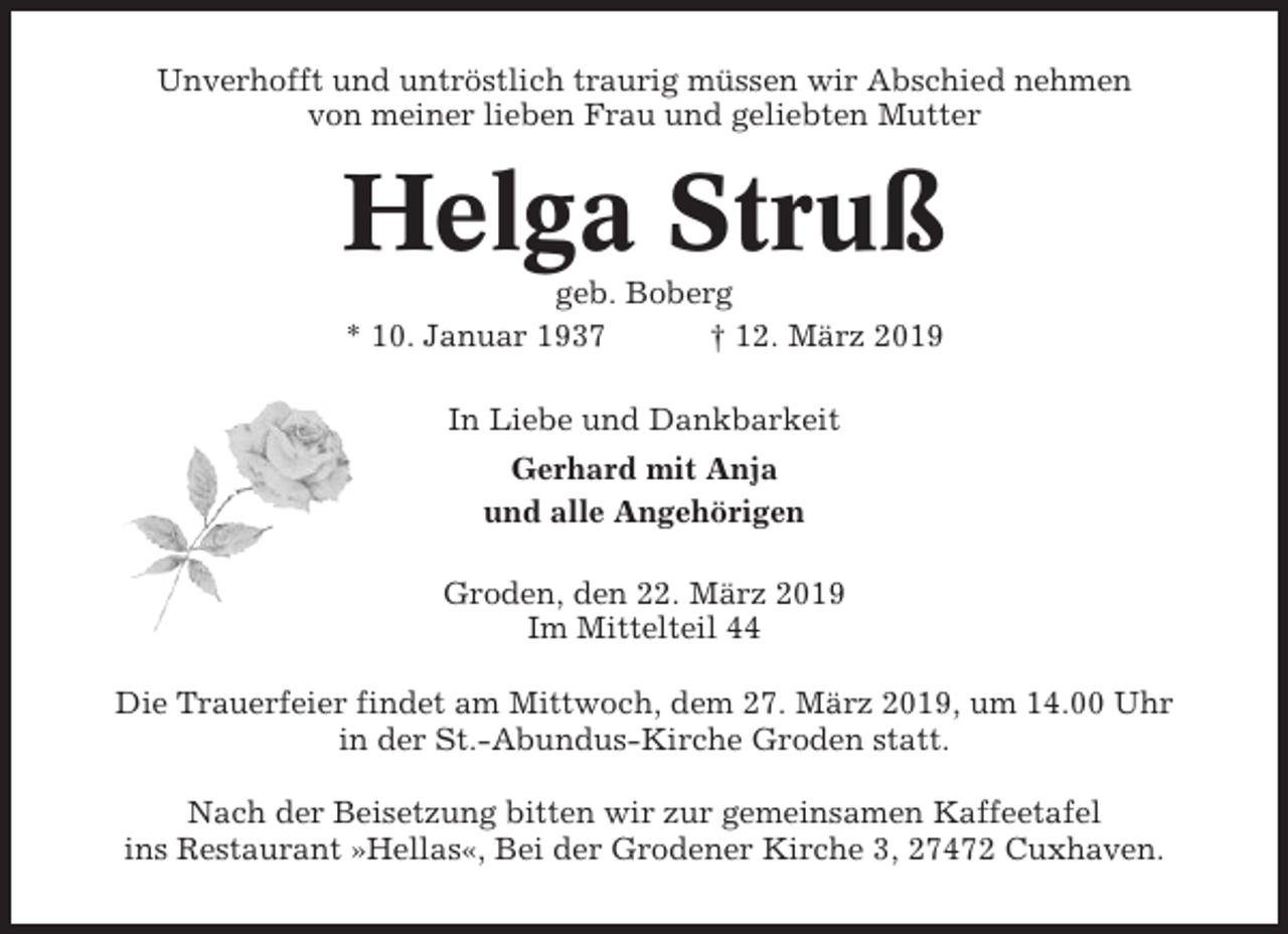 <p>Unverhofft und untröstlich traurig müssen wir Abschied nehmen<br />von meiner lieben Frau und geliebten Mutter</p><p>Helga Struß<br />geb. Boberg<br />* 10. Januar 1937<br />† 12. März 2019<br />In Liebe und Dankbarkeit<br />Gerhard mit Anja<br />und alle Angehörigen<br />Groden, den 22. März 2019<br />Im Mittelteil 44<br />Die Trauerfeier findet am Mittwoch, dem 27. März 2019, um 14.00 Uhr<br />in der St.-Abundus-Kirche Groden statt.<br />Nach der Beisetzung bitten wir zur gemeinsamen Kaffeetafel<br />ins Restaurant »Hellas«, Bei der Grodener Kirche 3, 27472 Cuxhaven.</p>