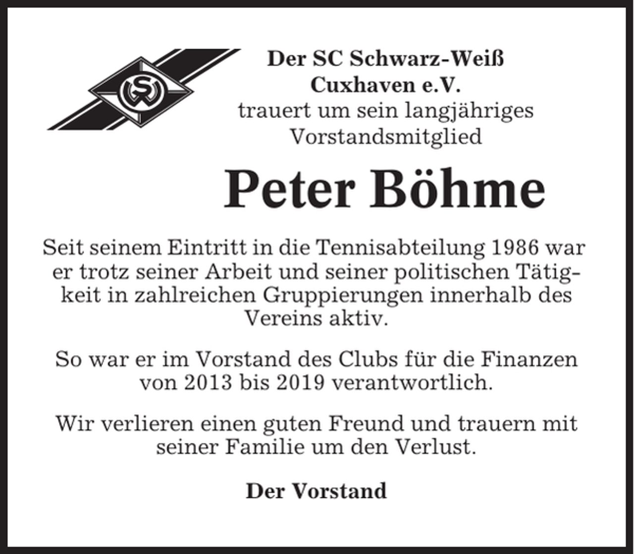 <p>Der SC Schwarz-Weiß<br />Cuxhaven e.V.<br />trauert um sein langjähriges<br />Vorstandsmitglied</p><p>Peter Böhme<br />Seit seinem Eintritt in die Tennisabteilung 1986 war<br />er trotz seiner Arbeit und seiner politischen Tätigkeit in zahlreichen Gruppierungen innerhalb des<br />Vereins aktiv.<br />So war er im Vorstand des Clubs für die Finanzen<br />von 2013 bis 2019 verantwortlich.<br />Wir verlieren einen guten Freund und trauern mit<br />seiner Familie um den Verlust.<br />Der Vorstand</p>