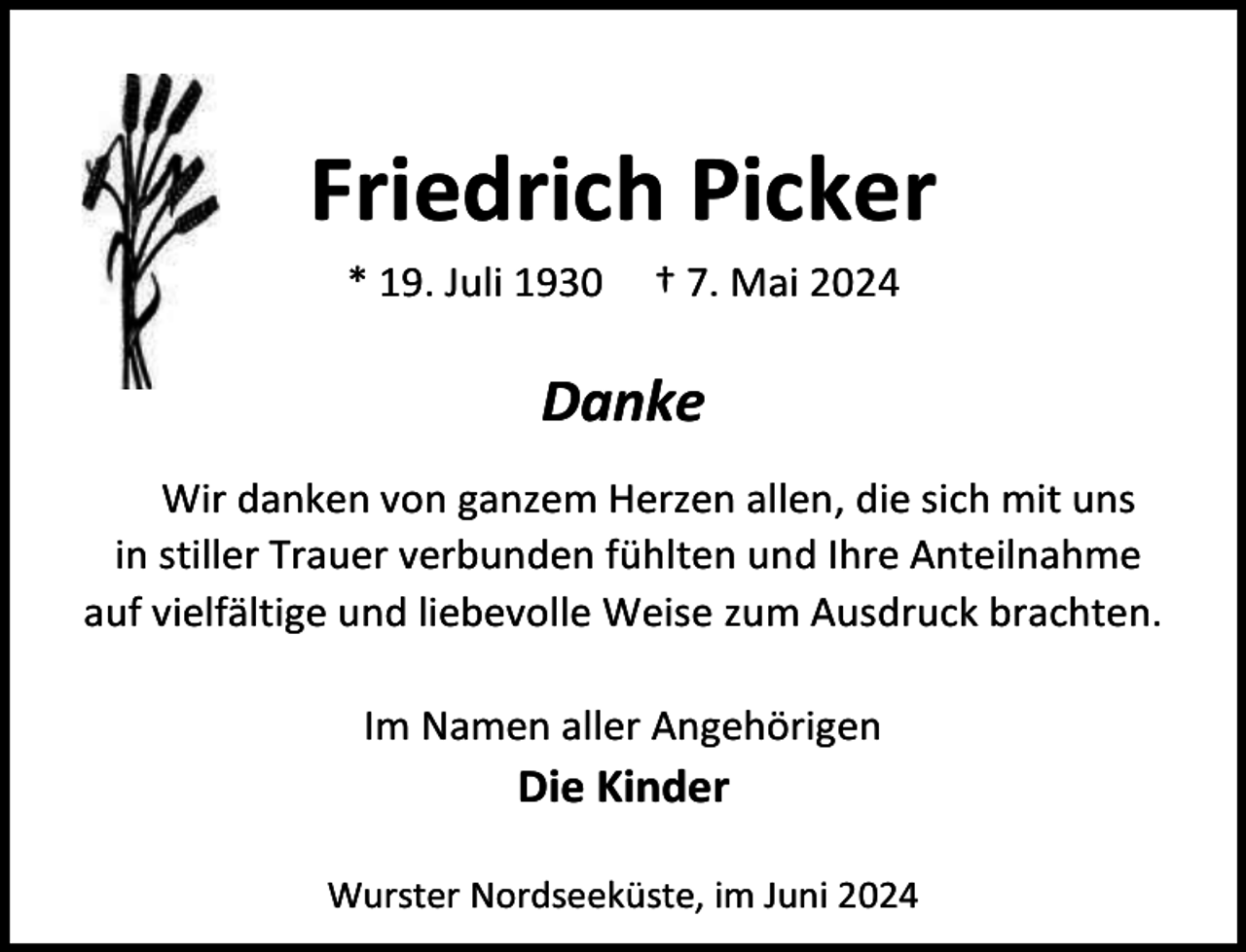 <p>Friedrich Picker<br />* 19. Juli 1930</p><p>† 7. Mai 2024</p><p>Danke<br />Wir danken von ganzem Herzen allen, die sich mit uns<br />in stiller Trauer verbunden fühlten und Ihre Anteilnahme<br />auf vielfältige und liebevolle Weise zum Ausdruck brachten.<br />Im Namen aller Angehörigen</p><p>Die Kinder</p><p>Wurster Nordseeküste, im Juni 2024</p>