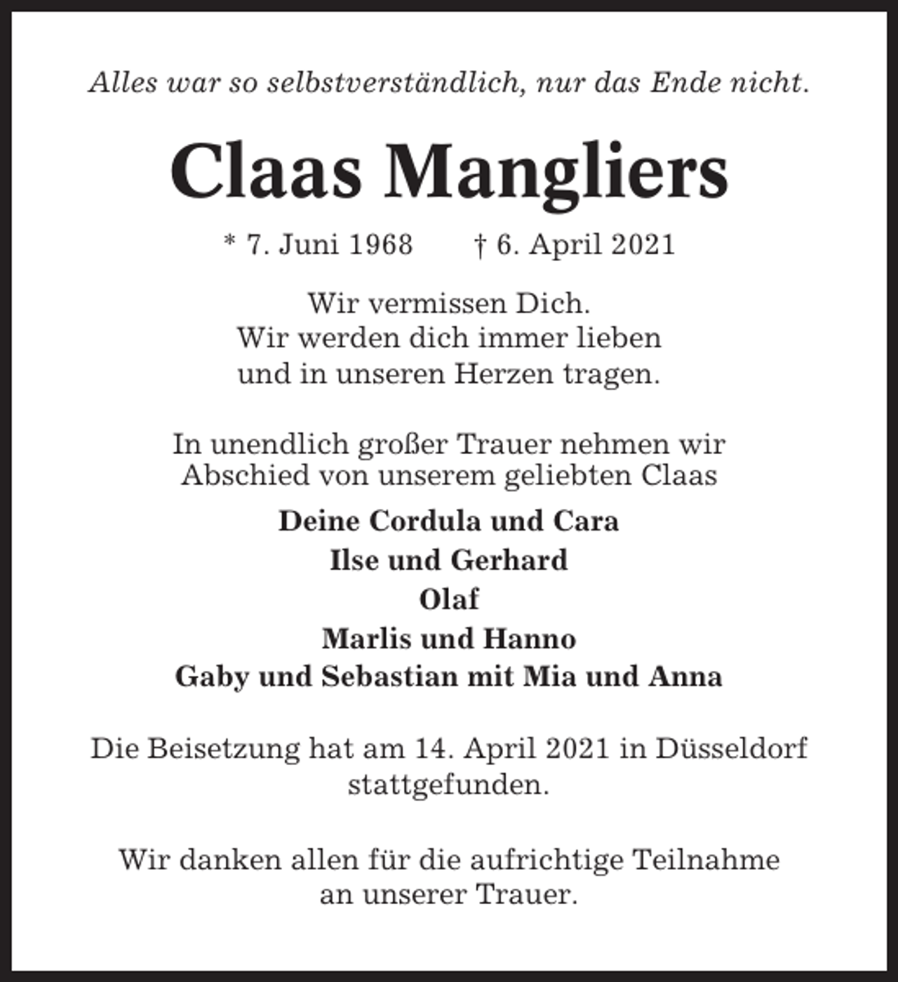 <p>Alles war so selbstverständlich, nur das Ende nicht.</p><p>Claas Mangliers<br />* 7. Juni 1968</p><p>† 6. April 2021</p><p>Wir vermissen Dich.<br />Wir werden dich immer lieben<br />und in unseren Herzen tragen.<br />In unendlich großer Trauer nehmen wir<br />Abschied von unserem geliebten Claas<br />Deine Cordula und Cara<br />Ilse und Gerhard<br />Olaf<br />Marlis und Hanno<br />Gaby und Sebastian mit Mia und Anna<br />Die Beisetzung hat am 14. April 2021 in Düsseldorf<br />stattgefunden.<br />Wir danken allen für die aufrichtige Teilnahme<br />an unserer Trauer.</p>