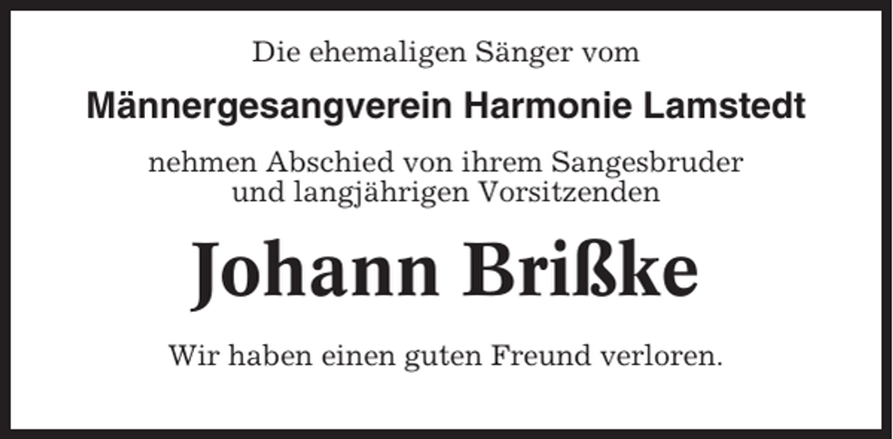 <p>Die ehemaligen Sänger vom</p><p>Männergesangverein Harmonie Lamstedt<br />nehmen Abschied von ihrem Sangesbruder<br />und langjährigen Vorsitzenden</p><p>Johann Brißke<br />Wir haben einen guten Freund verloren.</p>