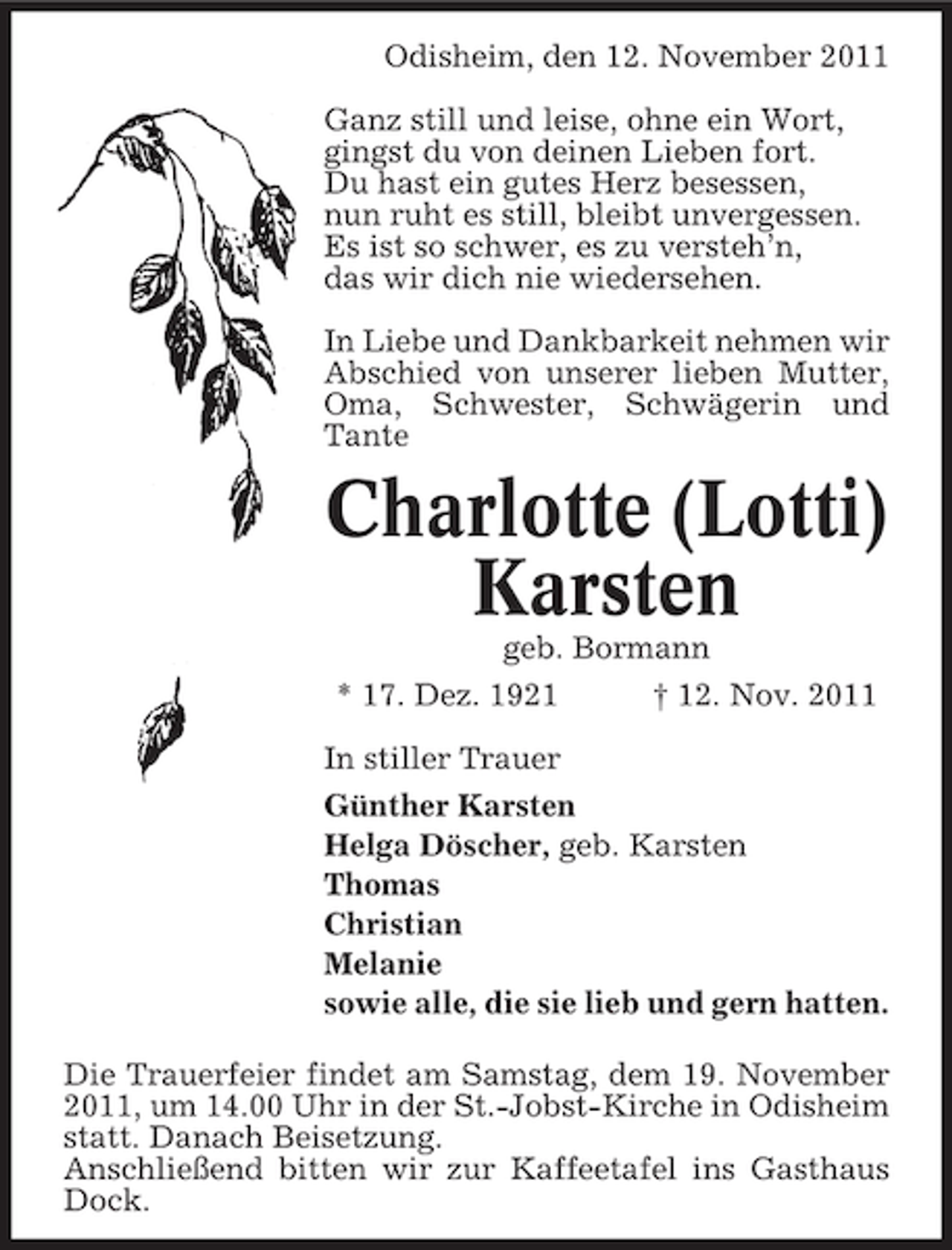 <p>Odisheim, den 12. November 2011<br />Ganz still und leise, ohne ein Wort,<br />gingst du von deinen Lieben fort.<br />Du hast ein gutes Herz besessen,<br />nun ruht es still, bleibt unvergessen.<br />Es ist so schwer, es zu versteh’n,<br />das wir dich nie wiedersehen.<br />In Liebe und Dankbarkeit nehmen wir<br />Abschied von unserer lieben Mutter,<br />Oma, Schwester, Schwägerin und<br />Tante</p><p>Charlotte (Lotti)<br />Karsten<br />geb. Bormann<br />* 17. Dez. 1921</p><p>† 12. Nov. 2011</p><p>In stiller Trauer<br />Günther Karsten<br />Helga Döscher, geb. Karsten<br />Thomas<br />Christian<br />Melanie<br />sowie alle, die sie lieb und gern hatten.<br />Die Trauerfeier findet am Samstag, dem 19. November<br />2011, um 14.00 Uhr in der St.-Jobst-Kirche in Odisheim<br />statt. Danach Beisetzung.<br />Anschließend bitten wir zur Kaffeetafel ins Gasthaus<br />Dock.</p>