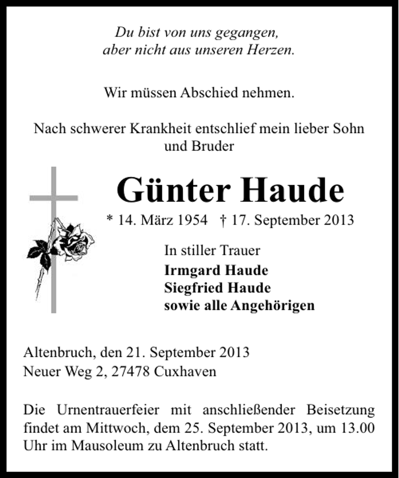 <p>Du bist von uns gegangen,<br />aber nicht aus unseren Herzen.<br />Wir müssen Abschied nehmen.<br />Nach schwerer Krankheit entschlief mein lieber Sohn<br />und Bruder</p><p>Günter Haude</p><p>* 14. März 1954 † 17. September 2013<br />In stiller Trauer<br />Irmgard Haude<br />Siegfried Haude<br />sowie alle Angehörigen<br />Altenbruch, den 21. September 2013<br />Neuer Weg 2, 27478 Cuxhaven<br />Die Urnentrauerfeier mit anschließender Beisetzung<br />findet am Mittwoch, dem 25. September 2013, um 13.00<br />Uhr im Mausoleum zu Altenbruch statt.</p>