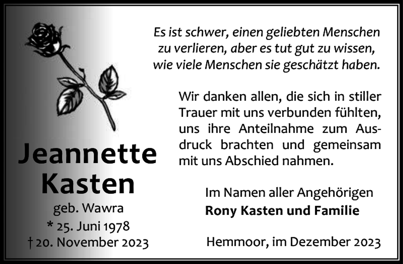 <p>Es ist schwer, einen geliebten Menschen<br />zu verlieren, aber es tut gut zu wissen,<br />wie viele Menschen sie geschätzt haben.</p><p>Jeannette<br />Kasten<br />geb. Wawra<br />* 25. Juni 1978<br />† 20. November 2023</p><p>Wir danken allen, die sich in stiller<br />Trauer mit uns verbunden fühlten,<br />uns ihre Anteilnahme zum Aus‐<br />druck brachten und gemeinsam<br />mit uns Abschied nahmen.<br />Im Namen aller Angehörigen<br />Rony Kasten und Familie<br />Hemmoor, im Dezember 2023</p>