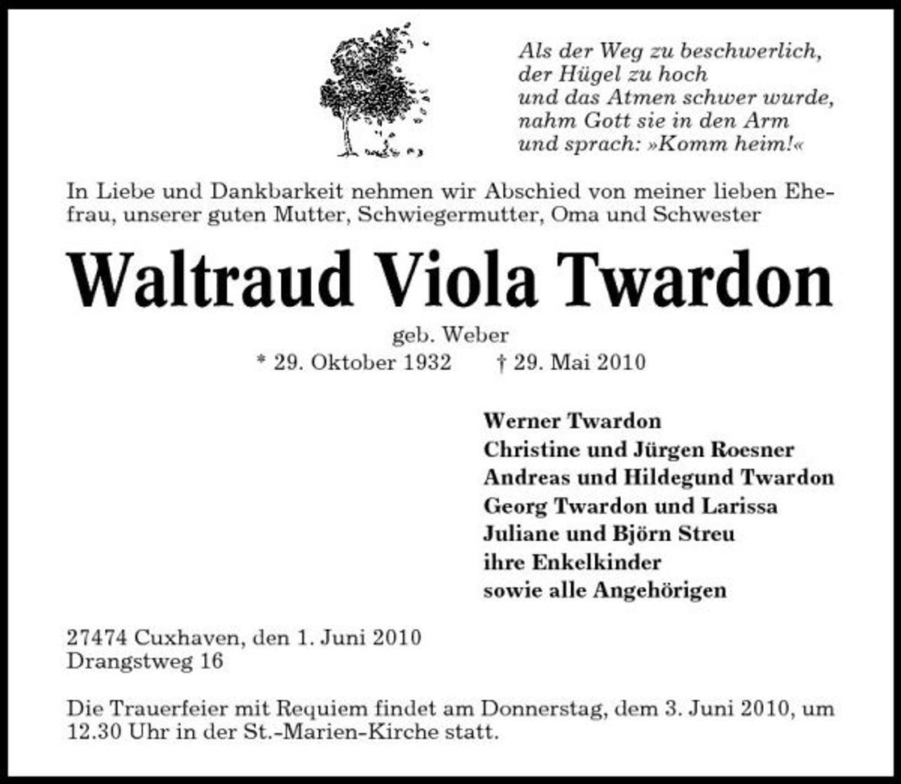 <p>Als der Weg zu beschwerlich, der Hügel zu hoch und das Atmen schwer wurde, nahm Gott sie in den Arm und sprach: »Komm heim!« In Liebe und Dankbarkeit nehmen wir Abschied von meiner lieben Ehefrau, unserer guten Mutter, Schwiegermutter, Oma und Schwester</p><p>Waltraud Viola Twardon<br />geb. Weber * 29. Oktober 1932 † 29. Mai 2010 Werner Twardon Christine und Jürgen Roesner Andreas und Hildegund Twardon Georg Twardon und Larissa Juliane und Björn Streu ihre Enkelkinder sowie alle Angehörigen 27474 Cuxhaven, den 1. Juni 2010 Drangstweg 16 Die Trauerfeier mit Requiem findet am Donnerstag, dem 3. Juni 2010, um 12.30 Uhr in der St.-Marien-Kirche statt.</p>