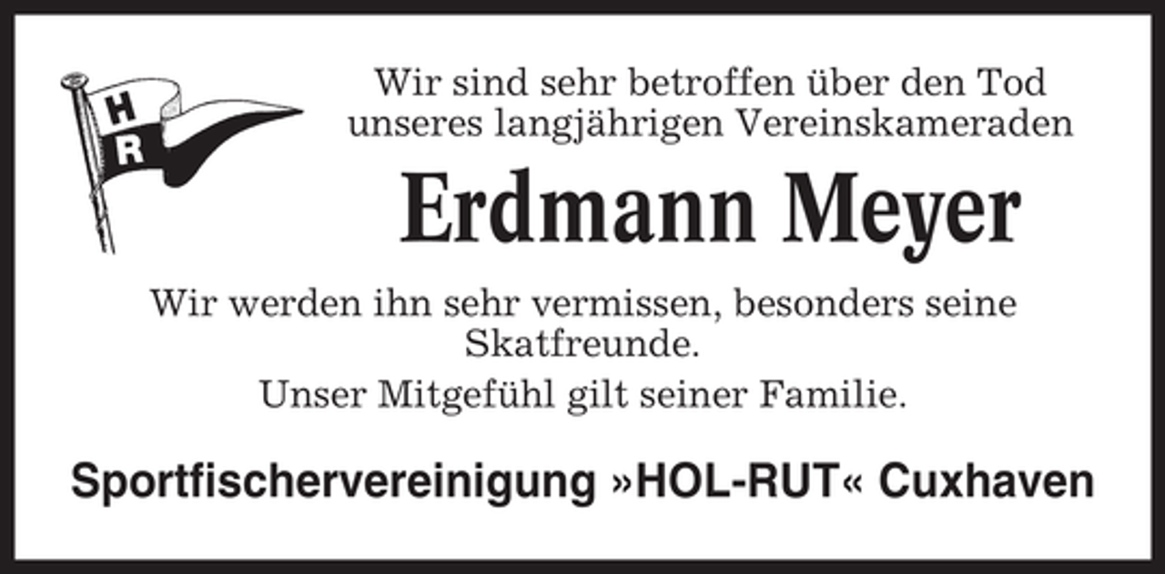 <p>Wir sind sehr betroffen über den Tod<br />unseres langjährigen Vereinskameraden</p><p>Erdmann Meyer<br />Wir werden ihn sehr vermissen, besonders seine<br />Skatfreunde.<br />Unser Mitgefühl gilt seiner Familie.</p><p>Sportfischervereinigung »HOL-RUT« Cuxhaven</p>