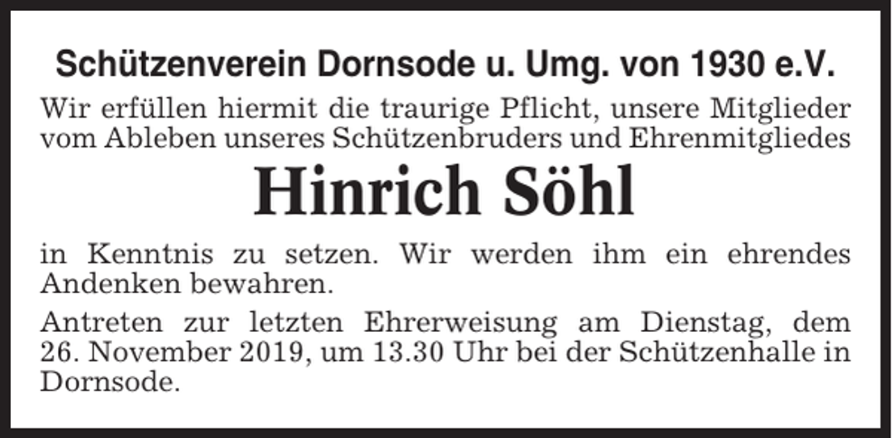 <p>Schützenverein Dornsode u. Umg. von 1930 e.V.<br />Wir erfüllen hiermit die traurige Pflicht, unsere Mitglieder<br />vom Ableben unseres Schützenbruders und Ehrenmitgliedes</p><p>Hinrich Söhl<br />in Kenntnis zu setzen. Wir werden ihm ein ehrendes<br />Andenken bewahren.<br />Antreten zur letzten Ehrerweisung am Dienstag, dem<br />26. November 2019, um 13.30 Uhr bei der Schützenhalle in<br />Dornsode.</p>