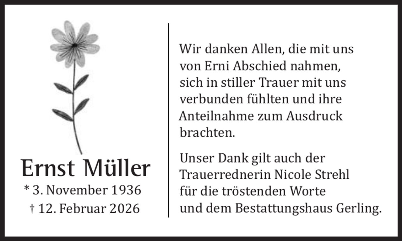 <p>Wir danken Allen, die mit uns<br />von Erni Abschied nahmen,<br />sich in stiller Trauer mit uns<br />verbunden fühlten und ihre<br />Anteilnahme zum Ausdruck<br />brachten.</p><p>Ernst Müller<br />* 3. November 1936<br />† 12. Februar 2026</p><p>Unser Dank gilt auch der<br />Trauerrednerin Nicole Strehl<br />für die tröstenden Worte<br />und dem Bestattungshaus Gerling.</p>
