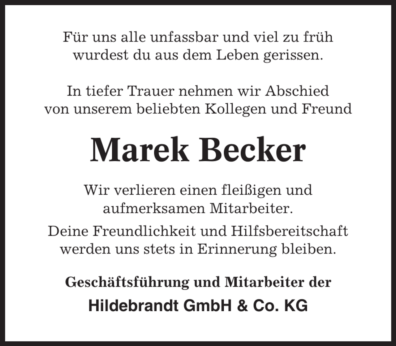 <p>Für uns alle unfassbar und viel zu früh<br />wurdest du aus dem Leben gerissen.<br />In tiefer Trauer nehmen wir Abschied<br />von unserem beliebten Kollegen und Freund</p><p>Marek Becker<br />Wir verlieren einen fleißigen und<br />aufmerksamen Mitarbeiter.<br />Deine Freundlichkeit und Hilfsbereitschaft<br />werden uns stets in Erinnerung bleiben.<br />Geschäftsführung und Mitarbeiter der</p><p>Hildebrandt GmbH &amp; Co. KG</p>