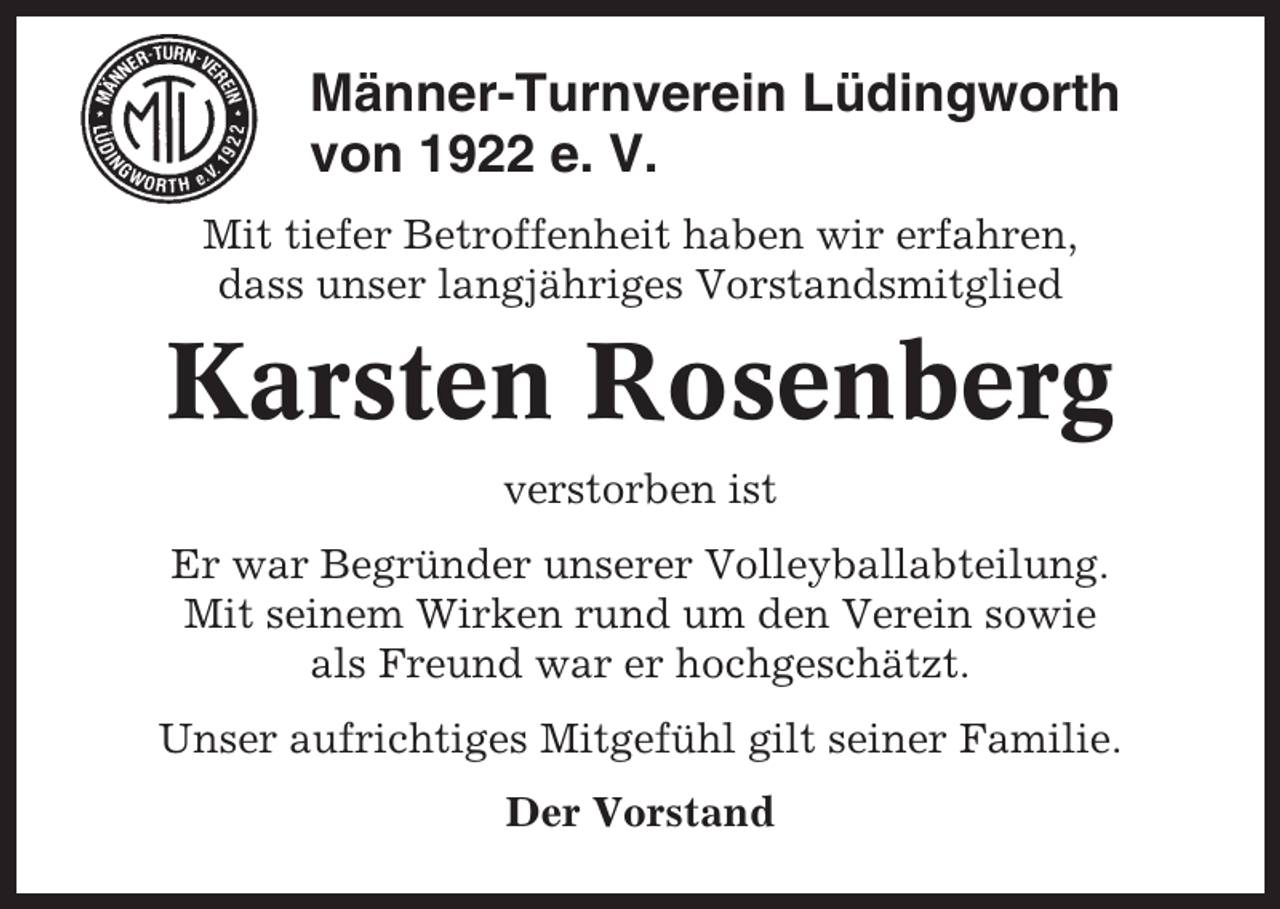 <p>Männer-Turnverein Lüdingworth<br />von 1922 e. V.<br />Mit tiefer Betroffenheit haben wir erfahren,<br />dass unser langjähriges Vorstandsmitglied</p><p>Karsten Rosenberg<br />verstorben ist<br />Er war Begründer unserer Volleyballabteilung.<br />Mit seinem Wirken rund um den Verein sowie<br />als Freund war er hochgeschätzt.<br />Unser aufrichtiges Mitgefühl gilt seiner Familie.<br />Der Vorstand</p>