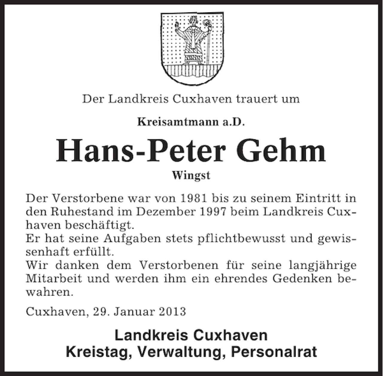 <p>Der Landkreis Cuxhaven trauert um<br />Kreisamtmann a.D.</p><p>Hans-Peter Gehm<br />Wingst<br />Der Verstorbene war von 1981 bis zu seinem Eintritt in<br />den Ruhestand im Dezember 1997 beim Landkreis Cuxhaven beschäftigt.<br />Er hat seine Aufgaben stets pflichtbewusst und gewissenhaft erfüllt.<br />Wir danken dem Verstorbenen für seine langjährige<br />Mitarbeit und werden ihm ein ehrendes Gedenken bewahren.<br />Cuxhaven, 29. Januar 2013</p><p>Landkreis Cuxhaven<br />Kreistag, Verwaltung, Personalrat</p>