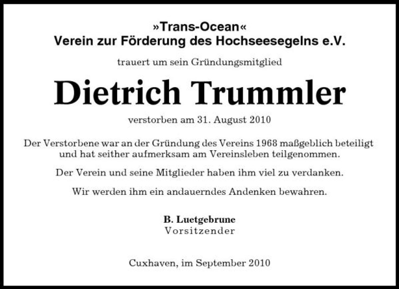 <p>»Trans-Ocean« Verein zur Förderung des Hochseesegelns e.V.<br />trauert um sein Gründungsmitglied</p><p>Dietrich Trummler<br />verstorben am 31. August 2010 Der Verstorbene war an der Gründung des Vereins 1968 maßgeblich beteiligt und hat seither aufmerksam am Vereinsleben teilgenommen. Der Verein und seine Mitglieder haben ihm viel zu verdanken. Wir werden ihm ein andauerndes Andenken bewahren. B. Luetgebrune Vor s i tzender Cuxhaven, im September 2010</p>