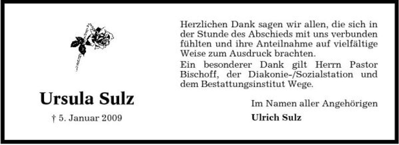 <p>Herzlichen Dank sagen wir allen, die sich in der Stunde des Abschieds mit uns verbunden fühlten und ihre Anteilnahme auf vielfältige Weise zum Ausdruck brachten. Ein besonderer Dank gilt Herrn Pastor Bischoff, der Diakonie-/Sozialstation und dem Bestattungsinstitut Wege.</p><p>Ursula Sulz<br />† 5. Januar 2009</p><p>Im Namen aller Angehörigen Ulrich Sulz</p>