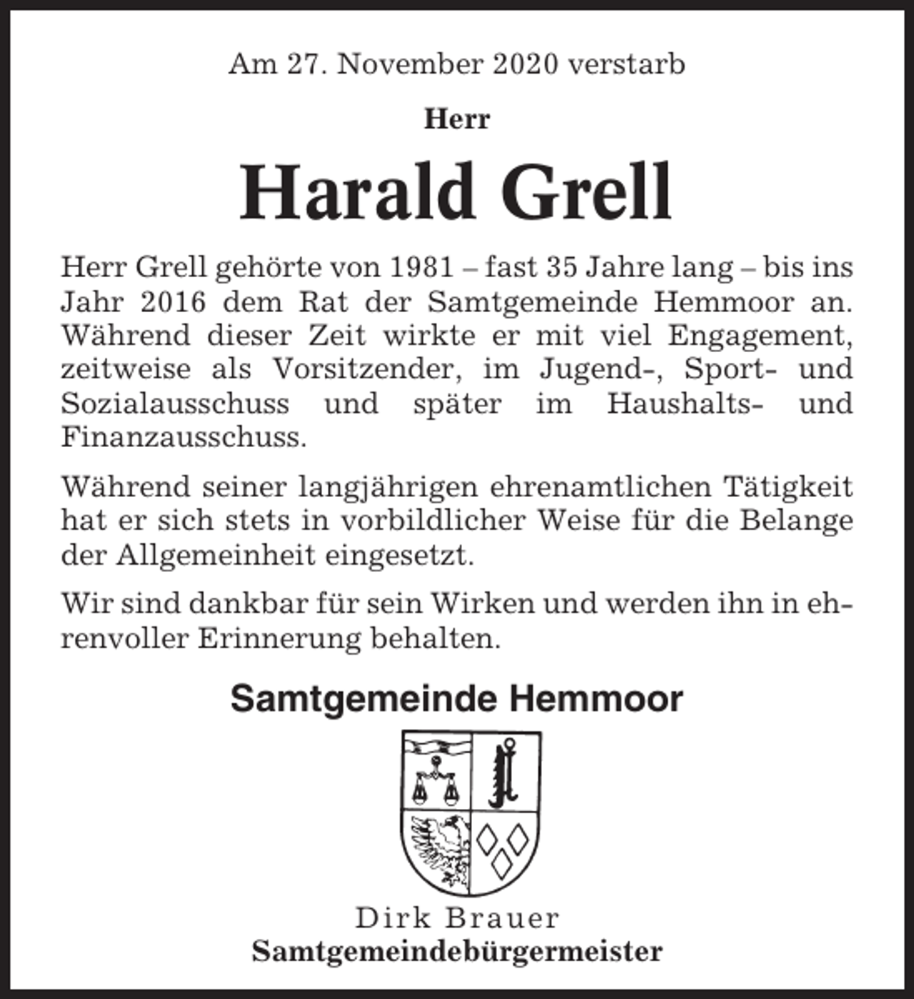 <p>Am 27. November 2020 verstarb<br />Herr</p><p>Harald Grell<br />Herr Grell gehörte von 1981 – fast 35 Jahre lang – bis ins<br />Jahr 2016 dem Rat der Samtgemeinde Hemmoor an.<br />Während dieser Zeit wirkte er mit viel Engagement,<br />zeitweise als Vorsitzender, im Jugend-, Sport- und<br />Sozialausschuss und später im Haushalts- und<br />Finanzausschuss.<br />Während seiner langjährigen ehrenamtlichen Tätigkeit<br />hat er sich stets in vorbildlicher Weise für die Belange<br />der Allgemeinheit eingesetzt.<br />Wir sind dankbar für sein Wirken und werden ihn in ehrenvoller Erinnerung behalten.</p><p>Samtgemeinde Hemmoor</p><p>Dirk Brauer<br />Samtgemeindebürgermeister</p>